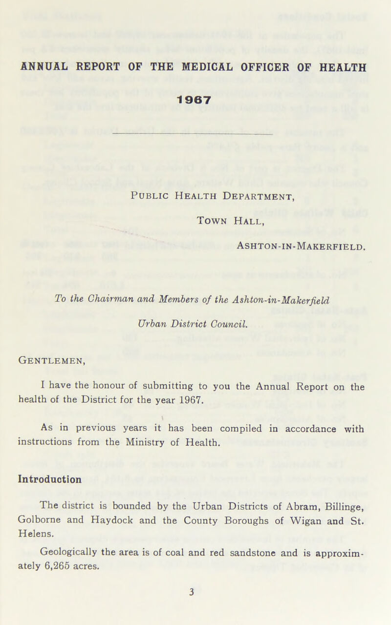 ANNUAL REPORT OF THE MEDICAL OFFICER OF HEALTH 1967 Public Health Department, Town Hall, Ashton-in-Makerfield. To the Chairman and Members of the Ashton-in-Maker field Urban District Council. Gentlemen, I have the honour of submitting to you the Annual Report on the health of the District for the year 1967. \ As in previous years it has been compiled in accordance with instructions from the Ministry of Health. Introduction The district is bounded by the Urban Districts of Abram, Billinge, Golborne and Haydock and the County Boroughs of Wigan and St. Helens. Geologically the area is of coal and red sandstone and is approxim- ately 6,265 acres.