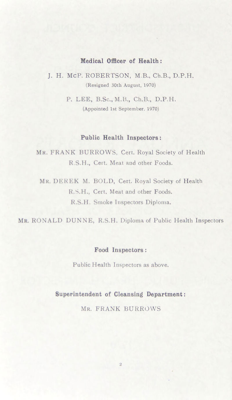 Medical Officer of Health: J. H. McP. ROBERTSON, M.B., Ch.B., D.P.H. (Resigned 30th August, 1970) P. LEE, B.Sc., M.B., Ch.B., D.P.H. (Appointed 1st September. 1970) Public Health Inspectors: Mk. FRANK BURROWS, Cert. Royal Society of Health R.S.H., Cert. Meat and other Foods. Mk. DEREK M. BOLD, Cert. Royal Society of Health R.S.H., Cert. Meat and other Foods. R.S.H. Smoke Inspectors Diploma. Mr. RONALD DUNNE, R.S.H. Diploma of Public Health Inspectors Food Inspectors: Public Health Inspectors as above. Superintendent of Cleansing Department: Mr. FRANK BURROWS