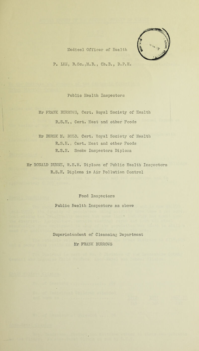 Medical Officer of Health Public Health Inspectors Mr FRANK BURROWS, Cert, Royal Society of Health R.S.H., Cert. Meat and other Foods Mr DEREK M. BOLD. Cert. Royal Society of Health R.S.H,, Cert, Meat and other Foods R.S.H, Smoke Inspectors Diploma Mr RONALD DUNNS, R.S.H. Diploma of Public Health Inspectors R.S.H. Diploma in Air Pollution Control Food Inspectors Public Health Inspectors as above Superintendent of Cleansing Department Mr FRANK BURROWS