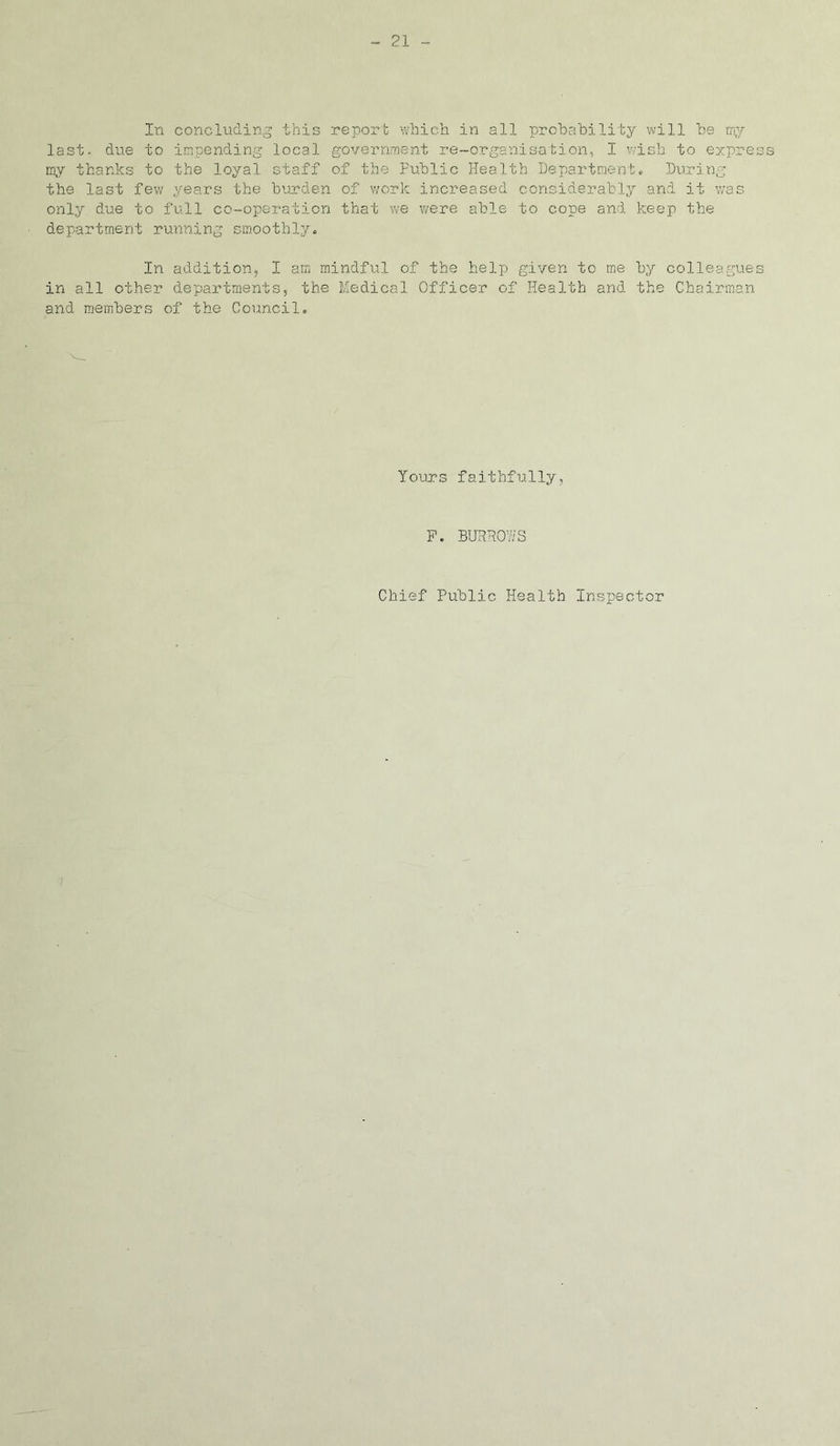 In concluding this report which in all probability will be my last, due to impending local government re-organisation, I wish to express my thanks to the loyal staff of the Public Health Department. During the last few years the burden of work increased considerably and it was only due to full co-operation that we were able to cope and keep the department running smoothly. In addition, I am mindful of the help given to me by colleagues in all other departments, the Medical Officer of Health and the Chairman and members of the Council. Yours faithfully, P. BURROWS Chief Public Health inspector