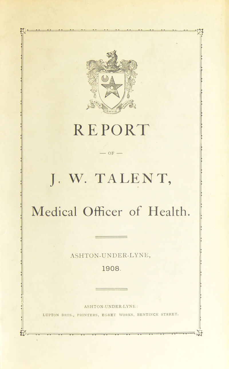 REPORT J. W. TALENT, Medical Officer of Health. ASHTON-UNDER-LYNE, 1908. i ASHTON-UNDER-LYNE : LUPTON BROS., PRINTERS, EGRET WORKS, BENT1NCK STREET.