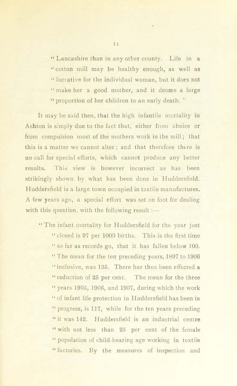 “ Lancashire than in any other county. Life in a “ cotton mill may be healthy enough, as well as “ luciative for the individual woman, but it does not “ make her a good mother, and it dooms a large “ proportion of her children to an early death. ” It may be said then, that the high infantile mortality in Ashton is simply due to the fact that, either from choice or from compulsion most of the mothers work in the mill ; that this is a matter we cannot alter; and that therefore there is no call for special efforts, which cannot produce any better results. This view is however incorrect as has been strikingly shown by what has been done in Huddersfield. Huddersfield is a large town occupied in textile manufactures, A few years ago, a special effort was set on foot for dealing with this question, with the following result :— “ The infant mortality for Huddersfield for the year just “ closed is 97 per 1000 births. This is the first time “ so far as records go, that it has fallen below 100. “ The mean for the ten preceding years, 1897 to 1906 “inclusive, was 185. There ha? thus been effected a “reduction of 25 per cent. The mean for the three “ years 1905, 1906, and 1907, during which the work “ of infant life protection in Huddersfield has been in “ progress, is 117, while for the ten years preceding “ it was 142. Huddersfield is an industrial centre “ with not less than 25 per cent of the female “ population of child-bearing age working in textile “factories. By the measures of inspection and