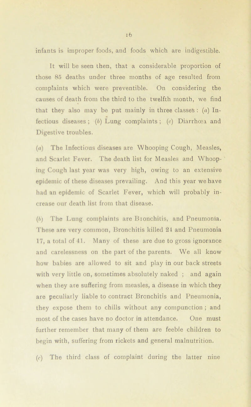 infants is improper foods, and foods which are indigestible. It will be seen then, that a considerable proportion of those 85 deaths under three months of age resulted from complaints which were preventible. On considering the causes of death from the third to the twelfth month, we find that they also may be put mainly in three classes : (a) In- fectious diseases ; (b) Lung complaints ; (<■) Diarrhoea and Digestive troubles. (a) The Infectious diseases are Whooping Cough, Measles, and Scarlet Fever. The death list for Measles and Whoop- ing Cough last year was very high, owing to an extensive epidemic of these diseases prevailing. And this year we have had an epidemic of Scarlet Fever, which will probably in- crease our death list from that disease. (b) The Lung complaints are Bionchitis, and Pneumonia. These are very common, Bronchitis killed 21 and Pneumonia 17, a total of 11. Many of these are due to gross ignorance and carelessness on the part of the parents. We all know how babies are allowed to sit and play in our back streets with very little on, sometimes absolutely naked ; and again when they are suffering from measles, a disease in which they are peculiarly liable to contract Bronchitis and Pneumonia, they expose them to chills without any compunction ; and most of the cases have no doctor in attendance. One must further remember that many of them are feebie children to begin with, suffering from rickets and general malnutrition. (r) The third class of complaint during the latter nine