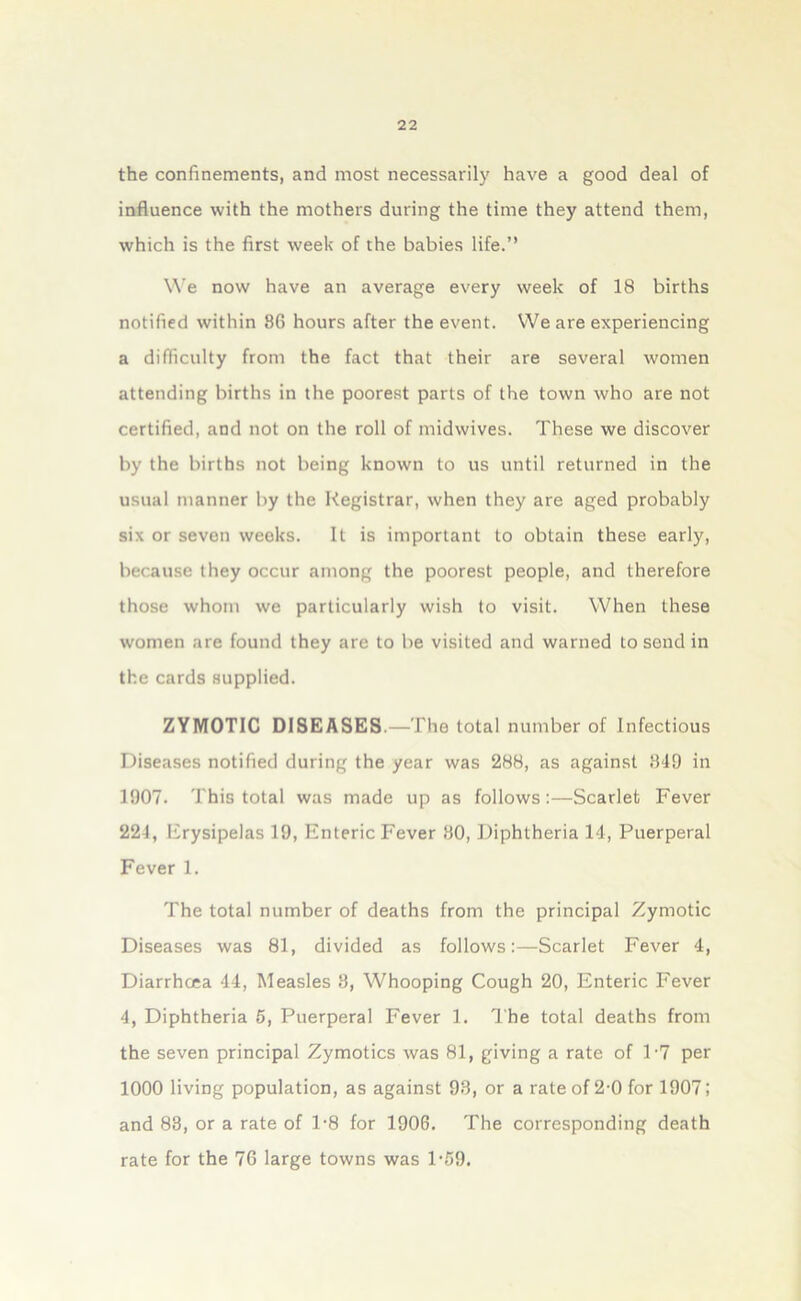 the confinements, and most necessarily have a good deal of influence with the mothers during the time they attend them, which is the first week of the babies life.” We now have an average every week of 18 births notified within 8G hours after the event. We are experiencing a difficulty from the fact that their are several women attending births in the poorest parts of the town who are not certified, and not on the roll of midwives. These we discover by the births not being known to us until returned in the usual manner by the Registrar, when they are aged probably six or seven weeks. It is important to obtain these early, because they occur among the poorest people, and therefore those whom we particularly wish to visit. When these women are found they are to be visited and warned to send in the cards supplied. ZYMOTIC DISEASES.—The total number of Infectious Diseases notified during the year was 288, as against 849 in 1907. This total was made up as follows:—Scarlet Fever 224, Erysipelas 19, Enteric Fever 80, Diphtheria 14, Puerperal Fever 1. The total number of deaths from the principal Zymotic Diseases was 81, divided as follows:—Scarlet Fever 4, Diarrhoea 44, Measles 8, Whooping Cough 20, Enteric Fever 4, Diphtheria 5, Puerperal Fever 1. The total deaths from the seven principal Zymotics was 81, giving a rate of T7 per 1000 living population, as against 98, or a rate of 2-0 for 19071 and 83, or a rate of 1*8 for 1906. The corresponding death rate for the 76 large towns was 1-59.