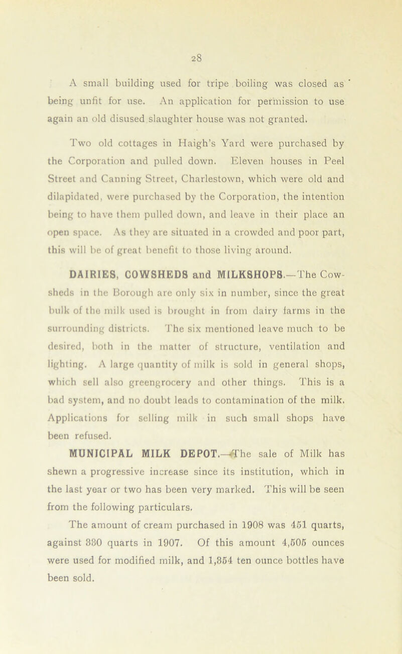 A small building used for tripe boiling was closed as ' being unfit for use. An application for permission to use again an old disused slaughter house was not granted. Two old cottages in Haigh’s Yard were purchased by the Corporation and pulled down. Eleven houses in Peel Street and Canning Street, Charlestown, which were old and dilapidated, were purchased by the Corporation, the intention being to have them pulled down, and leave in their place an open space. As they are situated in a crowded and poor part, this will be of great benefit to those living around. DAIRIES, COWSHEDS and MILK8H0P8 —The Cow- sheds in the Borough are only six in number, since the great bulk of the milk used is brought in from dairy farms in the surrounding districts. The six mentioned leave much to be desired, both in the matter of structure, ventilation and lighting. A large quantity of milk is sold in general shops, which sell also greengrocery and other things. This is a bad system, and no doubt leads to contamination of the milk. Applications for selling milk in such small shops have been refused. MUNICIPAL MILK DEPOT.—ffhe sale of Milk has shewn a progressive increase since its institution, which in the last year or two has been very marked. This will be seen from the following particulars. The amount of cream purchased in 1908 was 451 quarts, against 380 quarts in 1907. Of this amount 4,505 ounces were used for modified milk, and 1,354 ten ounce bottles have been sold.