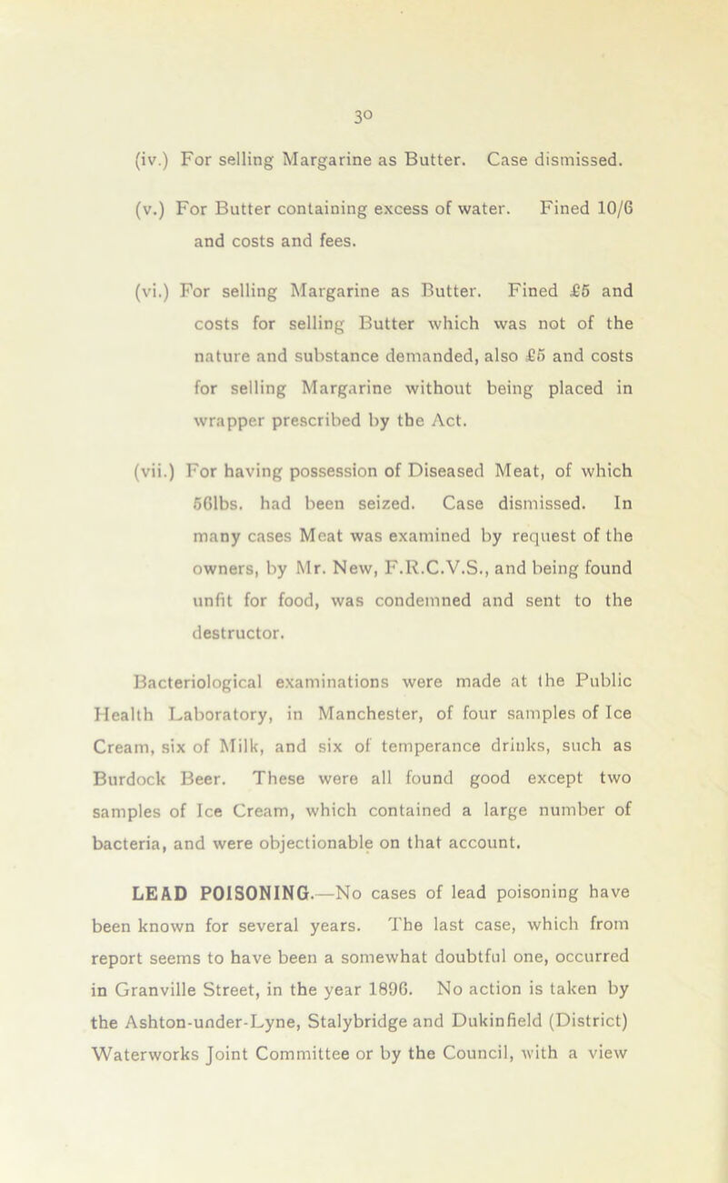 3° (iv.) For selling Margarine as Butter. Case dismissed. (v.) For Butter containing excess of water. Fined 10/6 and costs and fees. (vi.) For selling Margarine as Butter. Fined £5 and costs for selling Butter which was not of the nature and substance demanded, also £5 and costs for selling Margarine without being placed in wrapper prescribed by the Act. (vii.) For having possession of Diseased Meat, of which 561bs. had been seized. Case dismissed. In many cases Meat was examined by request of the owners, by Mr. New, F.R.C.V.S., and being found unfit for food, was condemned and sent to the destructor. Bacteriological examinations were made at the Public Health Laboratory, in Manchester, of four samples of Ice Cream, six of Milk, and six of temperance drinks, such as Burdock Beer. These were all found good except two samples of Ice Cream, which contained a large number of bacteria, and were objectionable on that account. LEAD POISONING.—No cases of lead poisoning have been known for several years. The last case, which from report seems to have been a somewhat doubtful one, occurred in Granville Street, in the year 189G. No action is taken by the Ashton-under-Lyne, Stalybridge and Dukinfield (District) Waterworks Joint Committee or by the Council, with a view