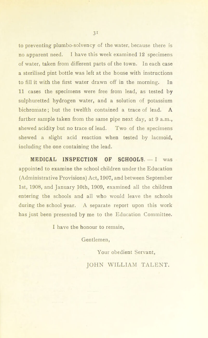 to preventing plumbo-solvency of the water, because there is no apparent need. I have this week examined 12 specimens of water, taken from different parts of the town. In each case a sterilised pint bottle was left at the house with instructions to fill it with the first water drawn off in the morning. In 11 cases the specimens were free from lead, as tested by sulphuretted hydrogen water, and a solution of potassium bichromate; but the twelfth contained a trace of lead. A further sample taken from the same pipe next day, at 9 a.m., shewed acidity but no trace of lead. Two of the specimens shewed a slight acid reaction when tested by lacmoid, including the one containing the lead. MEDICAL INSPECTION OF SCHOOLS. — I was appointed to examine the school children under the Education (Administrative Provisions) Act, 1907, and between September 1st, 1908, and January 10th, 1909, examined all the children entering the schools and all who would leave the schools during the school year. A separate report upon this work has just been presented by me to the Education Committee. I have the honour to remain, Gentlemen, Your obedient Servant, JOHN WILLIAM TALENT.