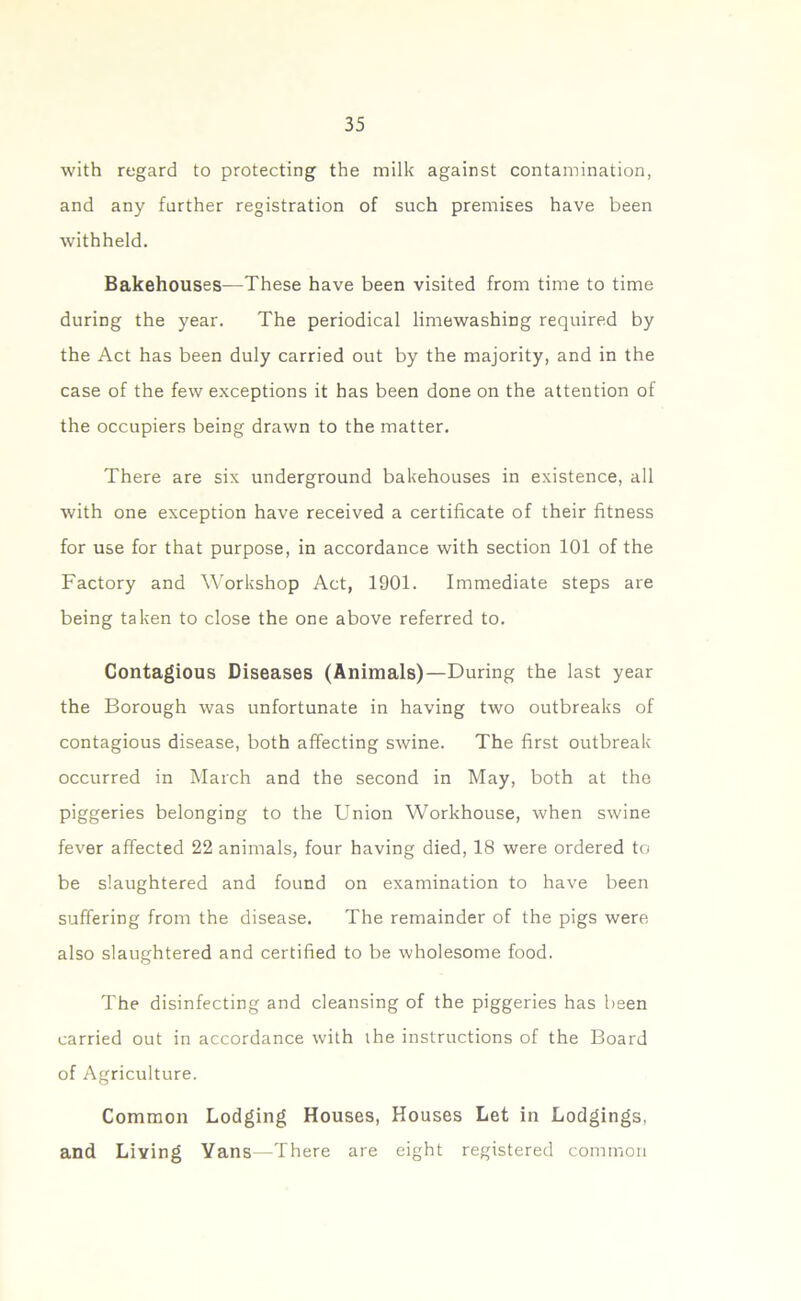 with regard to protecting the milk against contamination, and any farther registration of such premises have been withheld. Bakehouses—These have been visited from time to time during the year. The periodical limewashiDg required by the Act has been duly carried out by the majority, and in the case of the few exceptions it has been done on the attention of the occupiers being drawn to the matter. There are six underground bakehouses in existence, all with one exception have received a certificate of their fitness for use for that purpose, in accordance with section 101 of the Factory and Workshop Act, 1901. Immediate steps are being taken to close the one above referred to. Contagious Diseases (Animals)—During the last year the Borough was unfortunate in having two outbreaks of contagious disease, both affecting swine. The first outbreak occurred in March and the second in May, both at the piggeries belonging to the Union Workhouse, when swine fever affected 22 animals, four having died, 18 were ordered to be slaughtered and found on examination to have been suffering from the disease. The remainder of the pigs were also slaughtered and certified to be wholesome food. The disinfecting and cleansing of the piggeries has been carried out in accordance with the instructions of the Board of Agriculture. Common Lodging Houses, Houses Let in Lodgings, and Living Vans—There are eight registered common