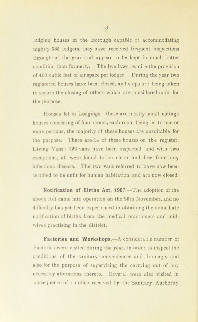 lodging houses in the Borough capable of accommodating nightly 585 lodgers, they have received frequent inspections throughout the year and appear to be kept in much better condition than formerly. The bye-laws require the provision of 400 cubic feet of air space per lodger. During the year two registered houses have been closed, and steps are being taken to secure the closing of others which are considered unfit for the purpose. Houses let in Lodgings: these are mostly small cottage houses consisting of four rooms, each room being let to one or more persons, the majority of these houses are unsuitable for the purpose. There are 14 of these houses on the register. Living Vans: 122 vans have been inspected, and with two exceptions, all were found to be clean and free from any infectious disease. The two vans referred to have now been certified to be unfit for human habitation, and are now closed. Notification of Births Act, 1907.—The adoption of the above Act came into operation on the 25lh November, and no difficulty has yet been experienced in obtaining the immediate notification of births from the medical practioners and mid- wives practising in the district. Factories and Workshops.—A considerable number of Factories were visited during the year, in order to inspect the conditions of the sanitary conveniences and drainage, and also for the purpose of supervising the carrying out of any necessary alterations thereto. Several were also visited in consequence of a notice received by the Sanitary Authority