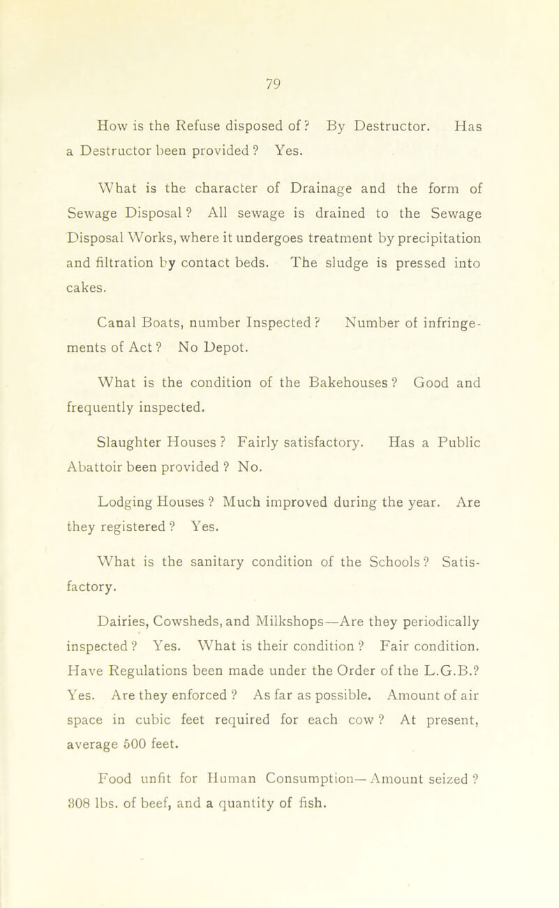 How is the Refuse disposed of? By Destructor. Has a Destructor been provided? Yes. What is the character of Drainage and the form of Sewage Disposal ? All sewage is drained to the Sewage Disposal Works, where it undergoes treatment by precipitation and filtration by contact beds. The sludge is pressed into cakes. Canal Boats, number Inspected? Number of infringe- ments of Act ? No Depot. What is the condition of the Bakehouses ? Good and frequently inspected. Slaughter Houses ? Fairly satisfactory. Has a Public Abattoir been provided ? No. Lodging Houses ? Much improved during the year. Are they registered ? Yes. What is the sanitary condition of the Schools ? Satis- factory. Dairies, Cowsheds, and Milkshops—Are they periodically inspected? Yes. What is their condition ? Fair condition. Have Regulations been made under the Order of the L.G.B.? Yes. Are they enforced ? As far as possible. Amount of air space in cubic feet required for each cow ? At present, average 500 feet. Food unfit for Human Consumption—Amount seized ? 308 lbs. of beef, and a quantity of fish.