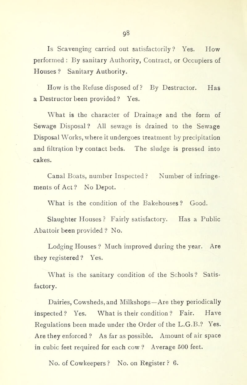 Is Scavenging carried out satisfactorily? Yes. How performed : By sanitary Authority, Contract, or Occupiers of Houses ? Sanitary Authority. How is the Refuse disposed of ? By Destructor. Has a Destructor been provided ? Yes. What is the character of Drainage and the form of Sewage Disposal ? All sewage is drained to the Sewage Disposal Works, where it undergoes treatment by precipitation and filtration by contact beds. The sludge is pressed into cakes. Canal Boats, number Inspected? Number of infringe- ments of Act ? No Depot. What is the condition of the Bakehouses ? Good. Slaughter Houses ? Fairly satisfactory. Has a Public Abattoir been provided ? No. Lodging Houses ? Much improved during the year. Are they registered ? Yes. What is the sanitary condition of the Schools ? Satis- factory. Dairies, Cowsheds, and Milkshops—Are they periodically inspected? Yes. What is their condition ? Fair. Have Regulations been made under the Order of the L.G.B.? Yes. Are they enforced ? As far as possible. Amount of air space in cubic feet required for each cow ? Average 500 feet. No. of Cowkeepers ? No. on Register? 6.