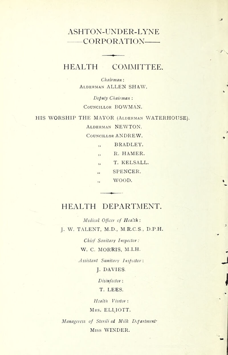 ASHTON-UXDER-LYNE CORPORATION HEAETH COMMITTEE. Chairman : Alderman ALLEN SHAW. Deputy Chairman : Councillor BOWMAN. HIS WORSHIP THE MAYOR (Alderman WATERHOUSE). Alderman NEWTON. Councillor ANDREW. ,, BRADLEY. ,, R. HAMER. „ T. KELSALL. „ SPENCER. ,, WOOD. HEAETH DEPARTMENT. Medical Officer of Health : J. W. TALENT, M.D., M R.C.S , D.P.H. Chief Sanitary Inspector: W. C. MORRIS, M.I.H. Assistant Sanitary Inspector: J. DAVIES. Disin fector: T. LEES. Health Visitor : Mrs. ELLIOTT. Manageress of Sterili ed Milk Department- Miss WINDER.