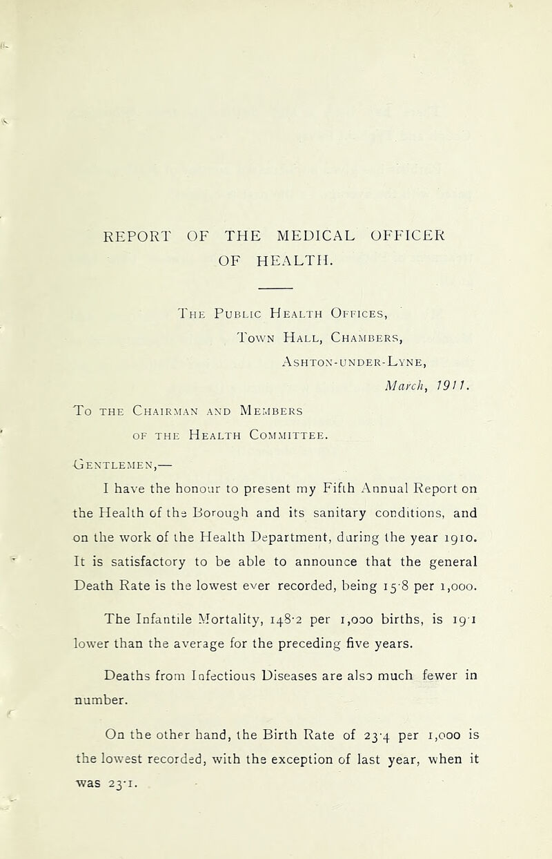 REPORT OF THE MEDICAL OFFICER OF HEALTH. The Public Health Offices, Town Hall, Chambers, Ashton-UNDER-Lyne, Maxell, 19 n. To THE Chairman and Members OF THE Health Committee. Gentlemen,— I have the honour to present my Fifth Annual Report on the Health of the Borough and its sanitary conditions, and on the work of the Health Department, daring the year 1910. It is satisfactory to be able to announce that the general Death Rate is the lowest ever recorded, being 15-8 per 1,000. The Infantile Mortality, 148-2 per i,ooo births, is ig i lower than the average for the preceding five years. Deaths from Infectious Diseases are also much fewer in number. On the other hand, the Birth Rate of 23-4 per 1,000 is the lowest recorded, with the exception of last year, when it was 23-1.