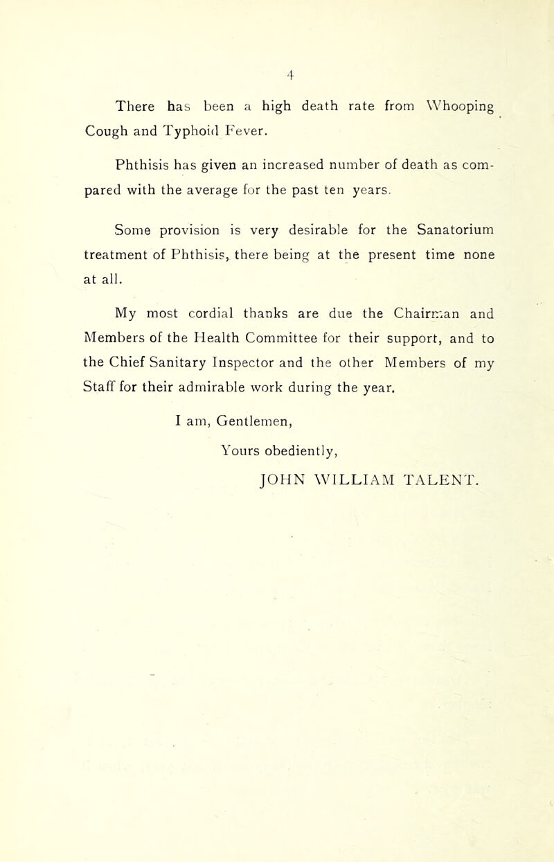 There has been a high death rate from Whooping Cough and Typhoid Fever. Phthisis has given an increased number of death as com- pared with the average for the past ten years. Some provision is very desirable for the Sanatorium treatment of Phthisis, there being at the present time none at all. My most cordial thanks are due the Chairman and Members of the Health Committee for their support, and to the Chief Sanitary Inspector and the other Members of my Staff for their admirable work during the year, I am, Gentlemen, Yours obediently, JOHN WILLIAM TALENT.