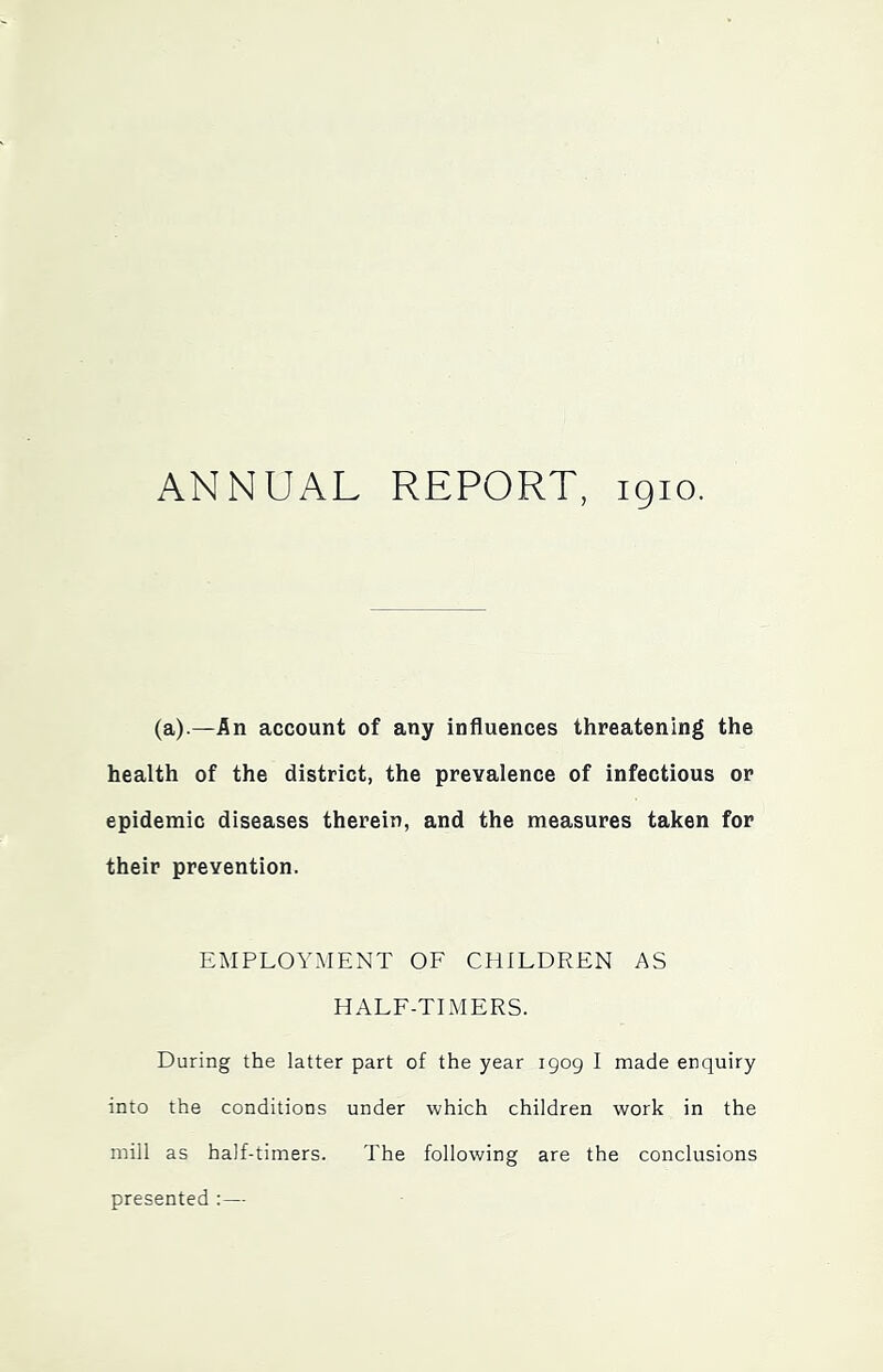 ANNUAL REPORT, 1910. (a).—An account of any influences threatening the health of the district, the prevalence of infectious or epidemic diseases therein, and the measures taken for their prevention. EMPLOYMENT OF CHILDREN AS HALF-TLMERS. During the latter part of the year 1909 I made enquiry into the conditions under which children work in the mill as half-timers. The following are the conclusions presented :—