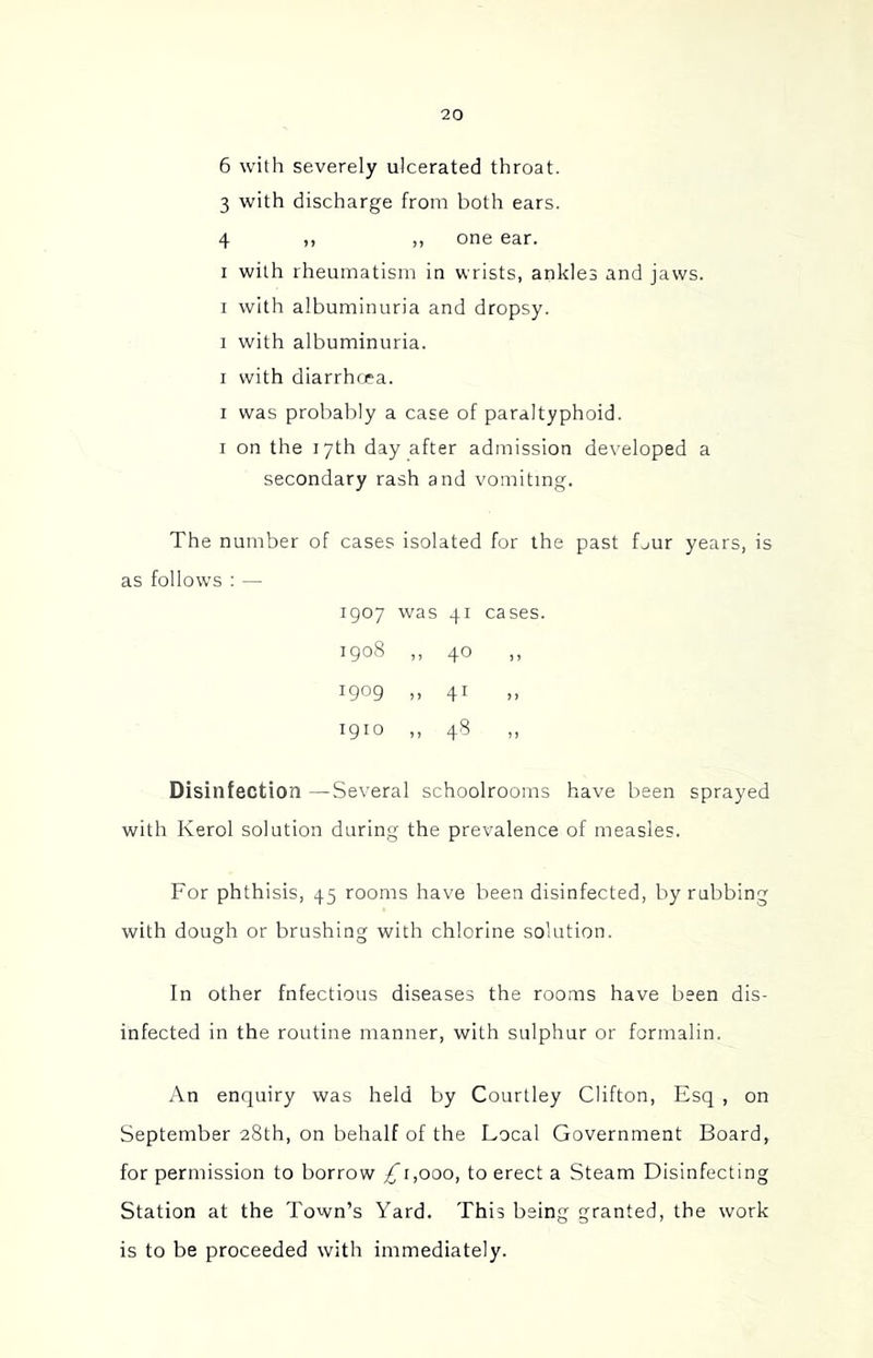 6 with severely ulcerated throat. 3 with discharge from both ears. 4 ,, ,, one ear. I with rheumatism in wrists, ankles and jaws. I with albuminuria and dropsy. I with albuminuria. I with diarrhoea. I was probably a case of paraltyphoid. I on the 17th day after admission developed a secondary rash and vomiting. The number of cases isolated for the past fjur years, is as follows : — 1907 was 41 cases. 1908 ,, 40 ,, 1909 >> 41 >> 1910 ,, 48 Disinfection —Several schoolrooms have been sprayed with Kerol solution during the prevalence of measles. For phthisis, 45 rooms have been disinfected, by rubbing with dough or brushing with chlorine solution. In other fnfectious diseases the rooms have been dis- infected in the routine manner, with sulphur or formalin. An enquiry was held by Courtley Clifton, Esq , on September 28th, on behalf of the Local Government Board, for permission to borrow ^1,000, to erect a Steam Disinfecting Station at the Town’s Yard. This being granted, the work is to be proceeded with immediately.