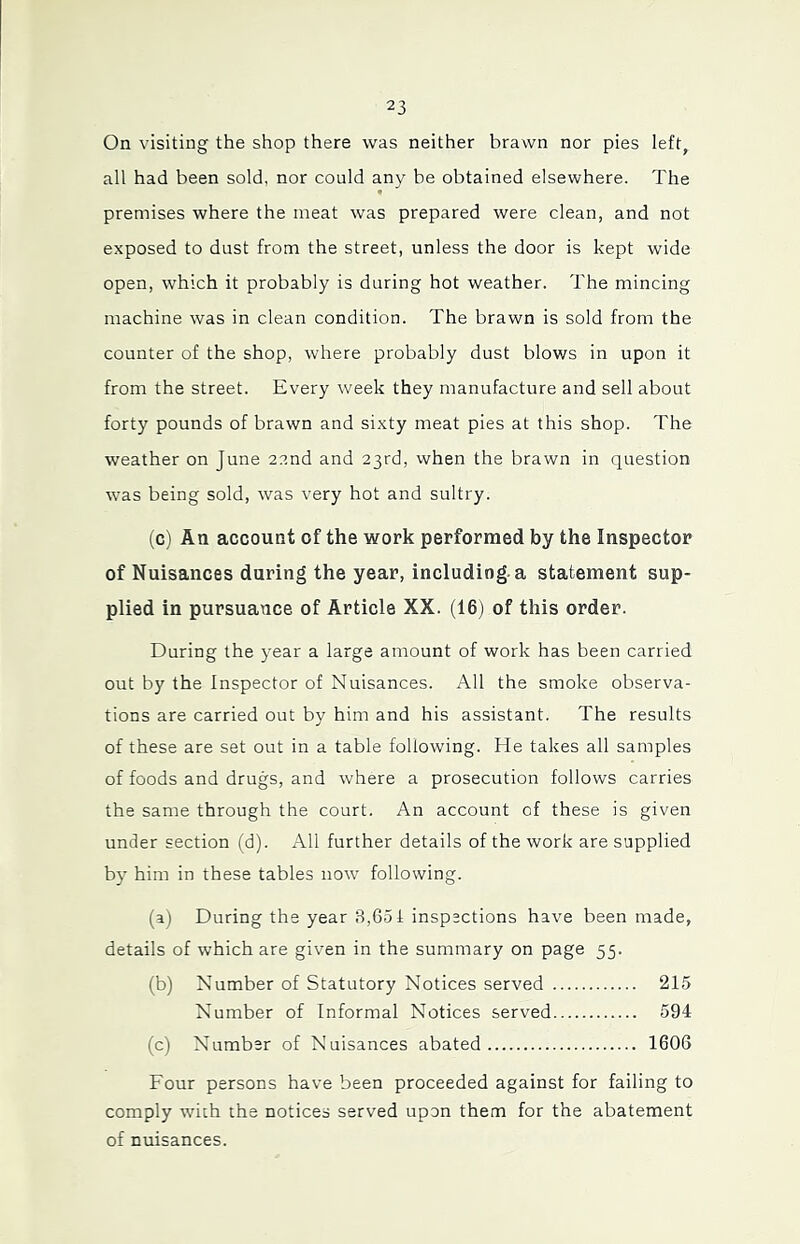 On visiting the shop there was neither brawn nor pies left, all had been sold, nor could any be obtained elsewhere. The premises where the meat was prepared were clean, and not exposed to dust from the street, unless the door is kept wide open, which it probably is during hot weather. The mincing machine was in clean condition. The brawn is sold from the counter of the shop, where probably dust blows in upon it from the street. Every week they manufacture and sell about forty pounds of brawn and sixty meat pies at this shop. The weather on June 22nd and 23rd, when the brawn in question was being sold, was very hot and sultry. (c) An account of the work performed by the Inspector of Nuisances during the year, including, a statement sup- plied in pursuance of Article XX. (16) of this order. During the year a large amount of work has been carried out by the Inspector of Nuisances. All the smoke observa- tions are carried out by him and his assistant. The results of these are set out in a table following. He takes all samples of foods and drugs, and where a prosecution follows carries the same through the court. An account of these is given under section (d). All further details of the work are supplied by him in these tables now following. (a) During the year 8,651 inspections have been made, details of which are given in the summary on page 55. (b) Number of Statutory Notices served 215 Number of Informal Notices served 594 (c) Number of Nuisances abated 1606 Four persons have been proceeded against for failing to comply with the notices served upon them for the abatement of nuisances.