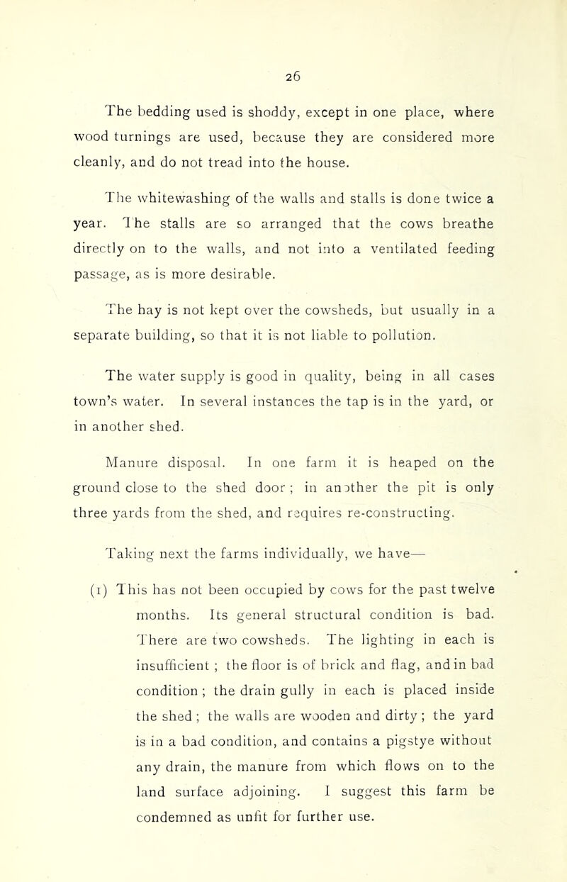 The bedding used is shoddy, except in one place, where wood turnings are used, because they are considered more cleanly, and do not tread into the house. The whitewashing of the walls and stalls is done twice a year. 1 he stalls are so arranged that the cows breathe directly on to the walls, and not into a ventilated feeding passage, as is more desirable. The hay is not kept over the cowsheds, but usually in a separate building, so that it is not liable to pollution. The water supply is good in quality, being in all cases town’s water. In several instances the tap is in the yard, or in another shed. Manure disposal. In one farm it is heaped on the ground close to the shed door; in another the pit is only three yards from the shed, and requires re-constructing. Taking next the farms individually, we have— (i) This has not been occupied by cows for the past twelve months. Its general structural condition is bad. h'here are two cowsheds. The lighting in each is insufficient ; the floor is of brick and flag, and in bad condition ; the drain gully in each is placed inside the shed ; the walls are wooden and dirty ; the yard is in a bad condition, and contains a pigstye without any drain, the manure from which flows on to the land surface adjoining. I suggest this farm be condemned as unfit for further use.