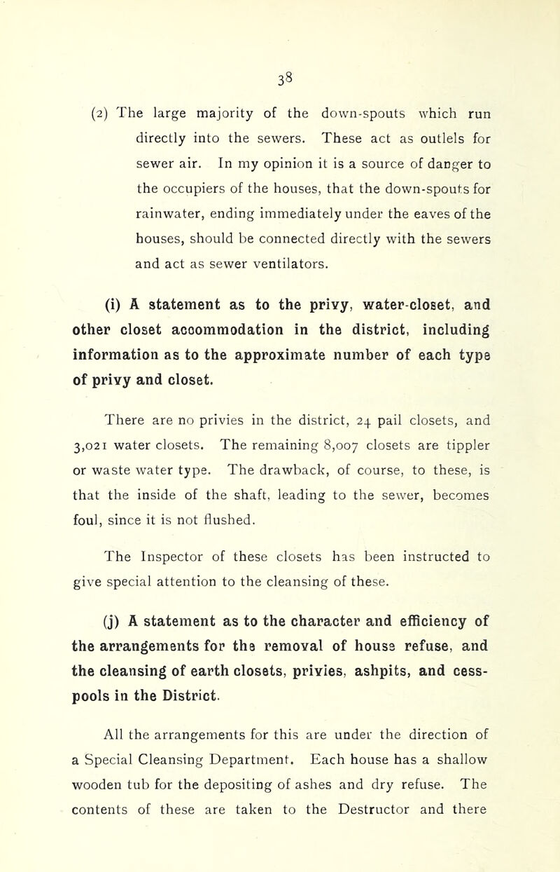 (2) The large majority of the down-spouts which run directly into the sewers. These act as outlels for sewer air. In my opinion it is a source of danger to the occupiers of the houses, that the down-spouts for rainwater, ending immediately under the eaves of the houses, should be connected directly with the sewers and act as sewer ventilators. (i) A statement as to the privy, water-closet, and other closet accommodation in the district, including information as to the approximate number of each type of privy and closet. There are no privies in the district, 24 pail closets, and 3,021 water closets. The remaining 8,007 closets are tippler or waste water type. The drawback, of course, to these, is that the inside of the shaft, leading to the sewer, becomes foul, since it is not flushed. The Inspector of these closets has been instructed to give special attention to the cleansing of these. (j) A statement as to the character and efficiency of the arrangements for the removal of house refuse, and the cleansing of earth closets, privies, ashpits, and cess- pools in the District. All the arrangements for this are under the direction of a Special Cleansing Department. Each house has a shallow wooden tub for the depositing of ashes and dry refuse. The contents of these are taken to the Destructor and there