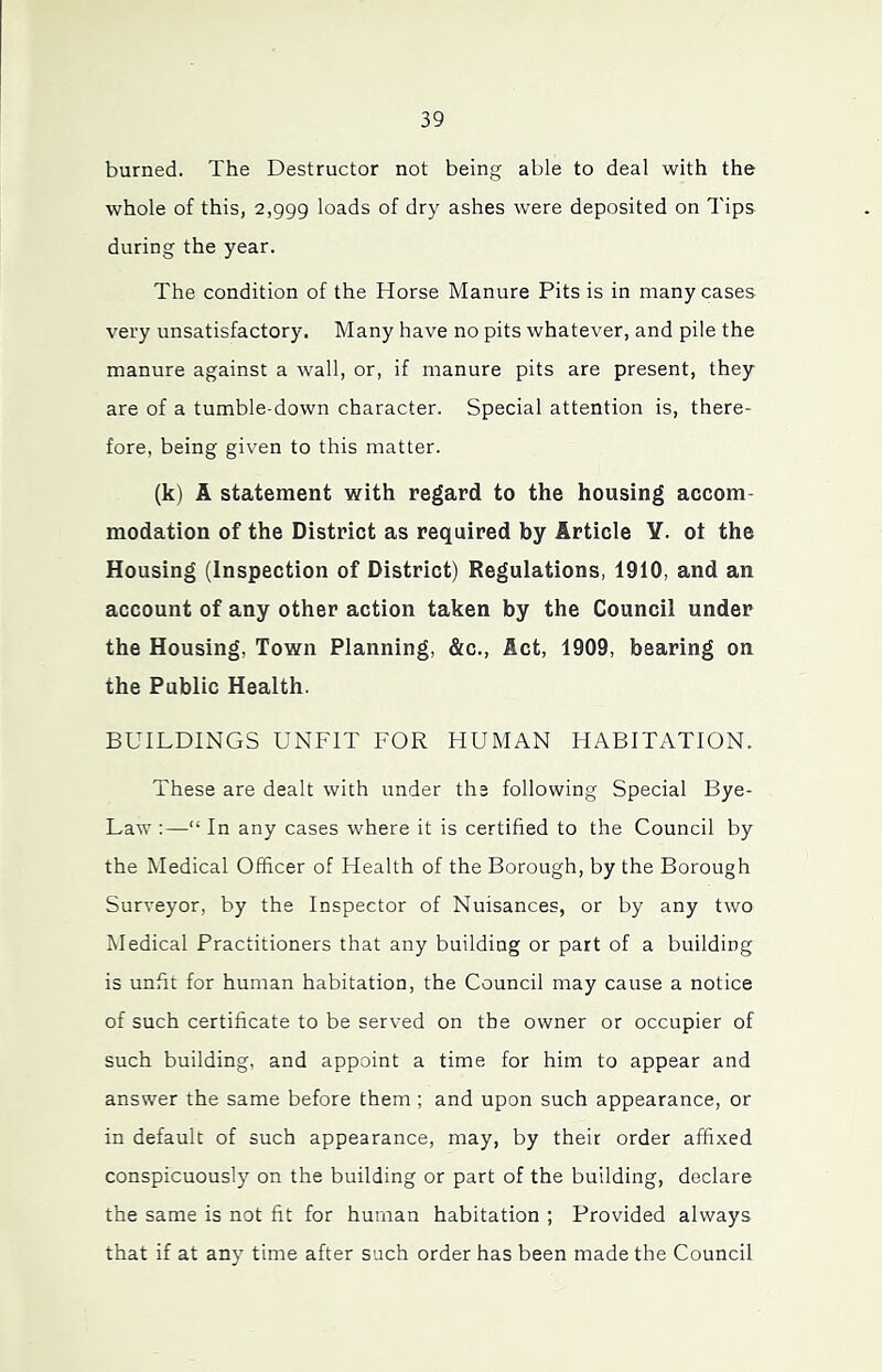 burned. The Destructor not being able to deal with the whole of this, 2,999 loads of dry ashes were deposited on Tips during the year. The condition of the Horse Manure Pits is in many cases very unsatisfactory. Many have no pits whatever, and pile the manure against a wall, or, if manure pits are present, they are of a tumble-down character. Special attention is, there- fore, being given to this matter. (k) A statement with regard to the housing accom- modation of the District as required by Article Y. ot the Housing (Inspection of District) Regulations, 1910, and an account of any other action taken by the Council under the Housing, Town Planning, &c., Act, 1909, bearing on the Public Health. BUILDINGS UNFIT FOR HUMAN HABITATION. These are dealt with under the following Special Bye- Law :—“ In any cases where it is certified to the Council by the Medical Officer of Health of the Borough, by the Borough Surveyor, by the Inspector of Nuisances, or by any two Medical Practitioners that any building or part of a building is unfit for human habitation, the Council may cause a notice of such certificate to be served on the owner or occupier of such building, and appoint a time for him to appear and answer the same before them ; and upon such appearance, or in default of such appearance, may, by their order affixed conspicuously on the building or part of the building, declare the same is not fit for human habitation ; Provided always that if at any time after such order has been made the Council