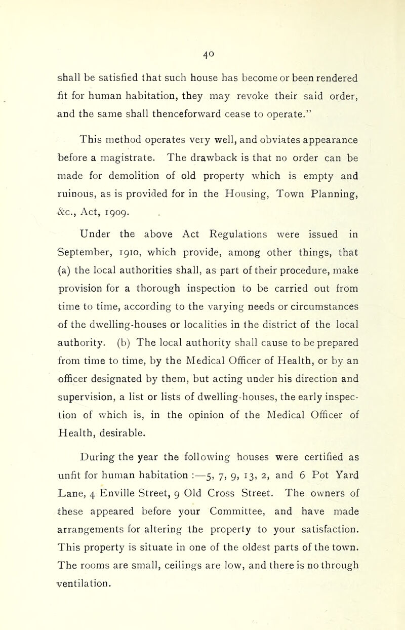 shall be satisfied that such house has become or been rendered fit for human habitation, they may revoke their said order, and the same shall thenceforward cease to operate.” This method operates very well, and obviates appearance before a magistrate. The drawback is that no order can be made for demolition of old property which is empty and ruinous, as is provided for in the Housing, Town Planning, &c.. Act, 1909. Under the above Act Regulations were issued in September, 1910, which provide, among other things, that (a) the local authorities shall, as part of their procedure, make provision for a thorough inspection to be carried out from time to time, according to the varying needs or circumstances of the dwelling-houses or localities in (he district of the local authority, (b) The local authority shall cause to be prepared from time to time, by the Medical Officer of Health, or by an officer designated by them, but acting under his direction and supervision, a list or lists of dwelling-houses, the early inspec- tion of which is, in the opinion of the Medical Officer of Health, desirable. During the year the following houses were certified as unfit for human habitation :—5, 7, 9, 13, 2, and 6 Pot Yard Lane, 4 Enville Street, 9 Old Cross Street. The owners of these appeared before your Committee, and have made arrangements for altering the property to your satisfaction. This property is situate in one of the oldest parts of the town. The rooms are small, ceilings are low, and there is no through ventilation.