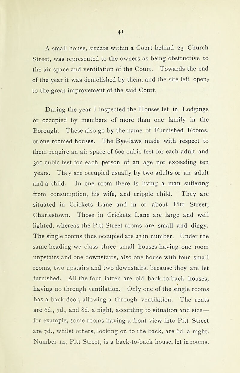A small house, situate within a Court behind 23 Church Street, was represented to the owners as being obstructive to the air space and ventilation of the Court. Towards the end of the year it was demolished by them, and the site left open; to the great improvement of the said Court. During the year I inspected the Houses let in Lodgings or occupied by members of more than one family in the Borough. These also go by the name of Furnished Rooms, or one-roomed houses. The Bye-laws made with respect to them require an air space of 600 cubic feet for each adult and 300 cubic feet for each person of an age not exceeding ten years. They are occupied usually by two adults or an adult and a child. In one room there is living a man suffering from consumption, his wife, and cripple child. They are situated in Crickets Lane and in or about Pitt Street, Charlestown. Those in Crickets Lane are large and well lighted, whereas the Pitt Street rooms are small and dingy. The single rooms thus occupied are 23 in number. Under the same heading we class three small houses having one room unpstairs and one downstairs, also one house with four small rooms, two upstairs and two downstairs, because they are let furnished. All the four latter are old back-to-back houses, having no through ventilation. Only one of the single rooms has a back door, allowing a through ventilation. The rents are 6d., yd., and 8d. a night, according to situation and size— for example, some rooms having a front view into Pitt Street are yd., whilst others, looking on to the back, are 6d. a night. Number 14, Pitt Street, is a back-to-back house, let in rooms.