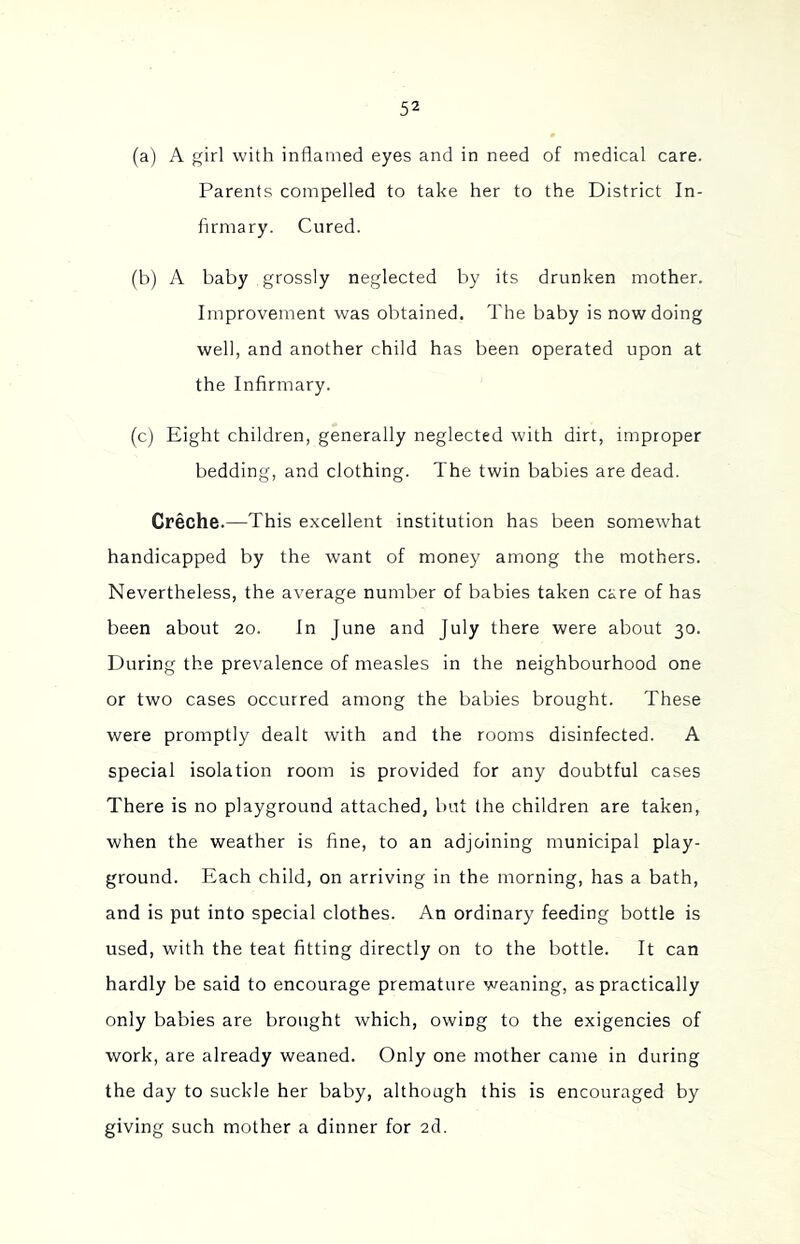 (a) A girl with inflamed eyes and in need of medical care. Parents compelled to take her to the District In- firmary. Cured. (b) A baby grossly neglected by its drunken mother. Improvement was obtained. The baby is now doing well, and another child has been operated upon at the Infirmary. (c) Eight children, generally neglected with dirt, improper bedding, and clothing. The twin babies are dead. Creche.—This excellent institution has been somewhat handicapped by the want of money among the mothers. Nevertheless, the average number of babies taken care of has been about 20. In June and July there were about 30. During the prevalence of measles in the neighbourhood one or two cases occurred among the babies brought. These were promptly dealt with and the rooms disinfected. A special isolation room is provided for any doubtful cases There is no playground attached, but the children are taken, when the weather is fine, to an adjoining municipal play- ground. Each child, on arriving in the morning, has a bath, and is put into special clothes. An ordinary feeding bottle is used, with the teat fitting directly on to the bottle. It can hardly be said to encourage premature weaning, as practically only babies are brought which, owing to the exigencies of work, are already weaned. Only one mother came in during the day to suckle her baby, although this is encouraged by giving such mother a dinner for 2cl.