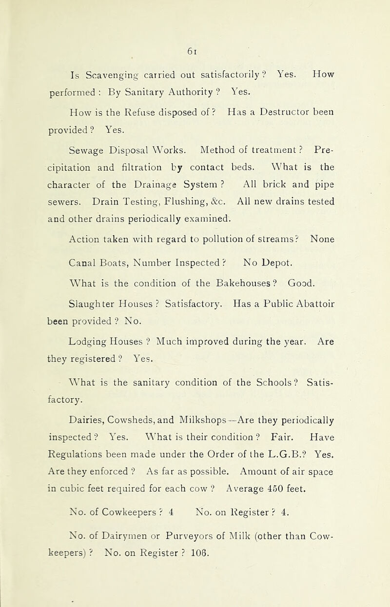 Is Scavenging carried out satisfactorily ? Yes. How performed ; By Sanitary Authority ? Yes. How is the Refuse disposed of? Has a Destructor been provided? Yes. Sewage Disposal Works. Method of treatment ? Pre- cipitation and filtration by contact beds. What is the character of the Drainage System ? All brick and pipe sewers. Drain Testing, Flushing, &c. All new drains tested and other drains periodically examined. Action taken with regard to pollution of streams? None Canal Boats, Number Inspected? No Depot. What is the condition of the Bakehouses? Good. Slaughter Houses ? Satisfactory. Has a Public Abattoir been provided ? No. Lodging Houses ? Much improved during the year. Are they registered ? Yes. What is the sanitary condition of the Schools? Satis- factory. Dairies, Cow'sheds, and Milkshops—Are they periodically inspected ? Yes. M’hat is their condition ? Fair. Have Regulations been made under the Order of the L.G.B.? Yes. Are they enforced ? As far as possible. Amount of air space in cubic feet required for each cow ? Average 450 feet. No. of Cowkeepers ? 4 No. on Register? 4. No. of Dairymen or Purveyors of Milk (other than Cow- keepers) ? No. on Register ? 106.