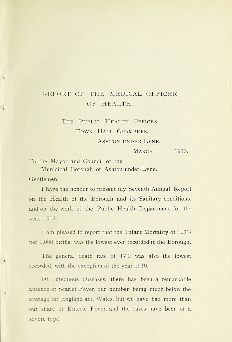 REPORT OF THE MEDICAL OFFICER OF HEALTH. The Public Health Offices, Town Hall Chambers, Ashton-under-Lyne, March 1913. To the Mayor and Council of the iMunicipal Borough of Ashton-under-Lyne. Gentlemen, I have the honour to present my Seventh Annual Report on the Health of the Borough and its Sanitary conditions, and on the work of the Public Health Department for the year 1912. I am pleased to report that the Infant Mortality of T27’4 per 1,000 births, was the lowest ever recorded in the Borough. The general death rate of 17‘0 was also the lowest recorded, with the exception of the year 1910. Of Infectious Diseases, there has been a remarkable absence of Scarlet Fever, our number being much below the average for England and Wales, but we have had more than our share of Enteric Fever, and the cases have been of a severe type.