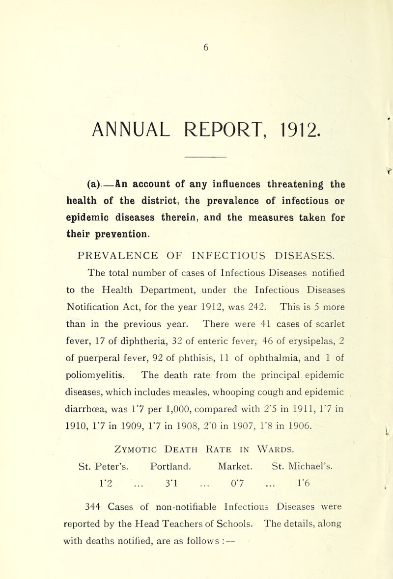 ANNUAL REPORT, 1912. (a)—An account of any influences threatening the health of the district, the prevalence of infectious or epidemic diseases therein, and the measures taken for their prevention. PREVALENCE OF INFECTIOUS DISEASES. The total number of cases of Infectious Diseases notified to the Health Department, under the Infectious Diseases Notification Act, for the year 1912, was 242. This is 5 more than in the previous year. There were 41 cases of scarlet fever, 17 of diphtheria, 32 of enteric fever, 46 of erysipelas, 2 of puerperal fever, 92 of phthisis, 11 of ophthalmia, and 1 of poliomyelitis. The death rate from the principal epidemic diseases, which includes measles, whooping cough and epidemic diarrhoea, was Y1 per 1,000, compared with 2'5 in 1911, 1‘7 in 1910, 17 in 1909, 17 in 1908, 2‘0 in 1907, US in 1906. Zymotic Death Rate in Wards. St. Peter’s. Portland. Market. St. Michael’s. r2 ... 3'1 ... 07 ... IT 344 Cases of non-notifiable Infectious Diseases were reported by the Head Teachers of Schools. The details, along with deaths notified, are as follows : —