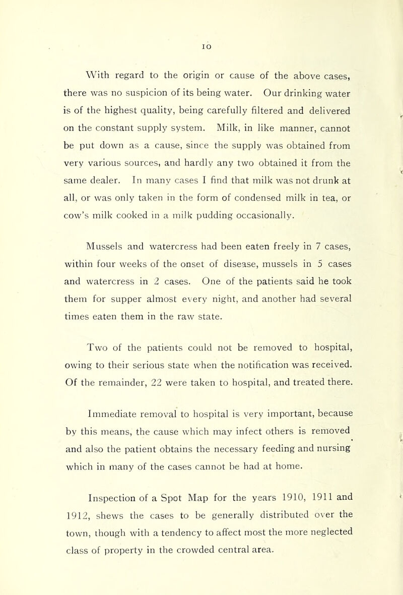 With regard to the origin or cause of the above cases, there was no suspicion of its being water. Our drinking water is of the highest quality, being carefully filtered and delivered on the constant supply system. Milk, in like manner, cannot be put down as a cause, since the supply was obtained from very various sources, and hardly any two obtained it from the same dealer. In many cases I find that milk was not drunk at all, or was only taken in the form of condensed milk in tea, or cow’s milk cooked in a milk pudding occasionally. Mussels and watercress had been eaten freely in 7 cases, within four weeks of the onset of disease, mussels in 5 cases and watercress in 2 cases. One of the patients said he took them for supper almost every night, and another had several times eaten them in the raw state. Two of the patients could not be removed to hospital, owing to their serious state when the notification was received. Of the remainder, 22 were taken to hospital, and treated there. Immediate removal to hospital is very important, because by this means, the cause which may infect others is removed and also the patient obtains the necessary feeding and nursing which in many of the cases cannot be had at home. Inspection of a Spot Map for the years 1910, 1911 and 1912, shews the cases to be generally distributed over the town, though with a tendency to affect most the more neglected class of property in the crowded central area.