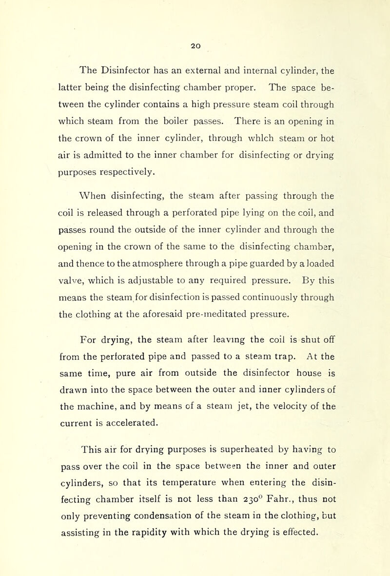 The Disinfector has an external and internal cylinder, the latter being the disinfecting chamber proper. The space be- tween the cylinder contains a high pressure steam coil through which steam from the boiler passes. There is an opening in the crown of the inner cylinder, through which steam or hot air is admitted to the inner chamber for disinfecting or drying purposes respectively. When disinfecting, the steam after passing through the coil is released through a perforated pipe lying on the coil, and passes round the outside of the inner cylinder and through the opening in the crown of the same to the disinfecting chamber, and thence to the atmosphere through a pipe guarded by a loaded valve, which is adjustable to any required pressure. By this means the steam for disinfection is passed continuously through the clothing at the aforesaid pre-meditated pressure. For drying, the steam after leaving the coil is shut off from the perforated pipe and passed to a steam trap. At the same time, pure air from outside the disinfector house is drawn into the space between the outer and inner cylinders of the machine, and by means of a steam jet, the velocity of the current is accelerated. This air for drying purposes is superheated by having to pass over the coil in the space between the inner and outer cylinders, so that its temperature when entering the disin- fecting chamber itself is not less than 230° Fahr., thus not only preventing condensation of the steam in the clothing, but assisting in the rapidity with which the drying is effected.