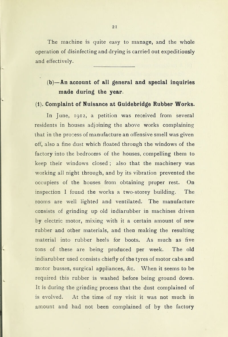 The machine is quite easy to manage, and the whole operation of disinfecting and drying is carried out expeditiously and effectively. (b)—An account of all general and special inquiries made during the year. (1). Complaint of Nuisance at Guidebridge Rubber Works. In June, igi2, a petition was received from several residents in houses adjoining the above works complaining that in the process of manufacture an offensive smell was given off, also a fine dust which floated through the windows of the factory into the bedrooms of the houses, compelling them to keep their windows closed ; also that the machinery was working all night through, and by its vibration prevented the occupiers of the houses from obtaining proper rest. On inspection I found the works a two-storey building. The rooms are well lighted and ventilated. The manufacture consists of grinding up old indiarubber in machines driven by electric motor, mixing with it a certain amount of new rubber and other materials, and then making the resulting material into rubber heels for boots. As much as five tons of these are being produced per week. The old indiarubber used consists chiefly of the tyres of motor cabs and motor busses, surgical appliances, &c. When it seems to be required this rubber is washed before being ground down. It is during the grinding process that the dust complained of is evolved. At the time of my visit it was not much in amount and had not been complained of by the factory