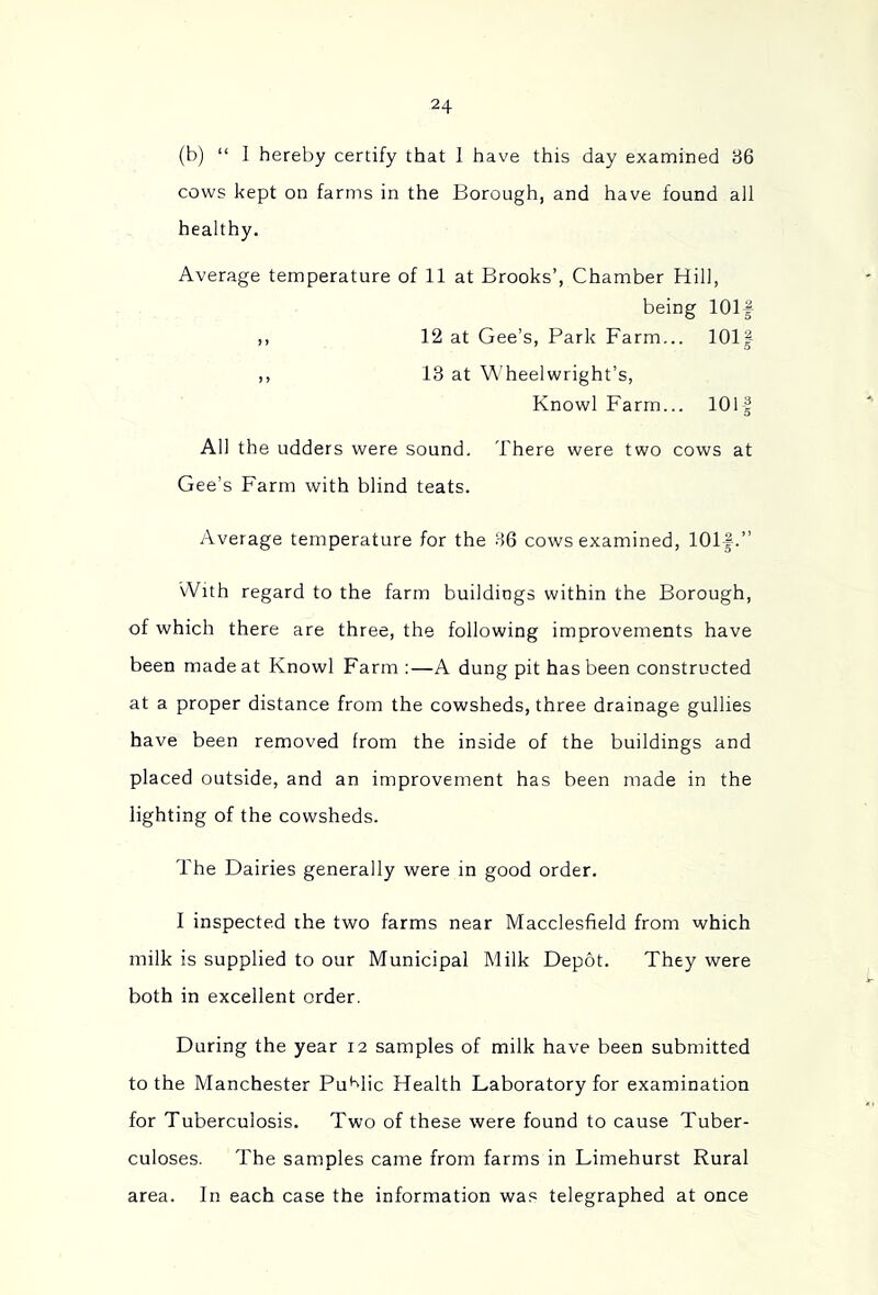 (b) “ I hereby certify that 1 have this day examined B6 cows kept on farms in the Borough, and have found all healthy. Average temperature of 11 at Brooks’, Chamber Hill, being lOlf ,, 12 at Gee’s, Park Farm... lOlf ,, 13 at Wheelwright’s, Knowl Farm... lOlf All the udders were sound. There were two cows at Gee’s Farm with blind teats. Average temperature for the 36 cows examined, 101-|.” With regard to the farm buildings within the Borough, of which there are three, the following improvements have been made at Knowl Farm :—A dung pit has been constructed at a proper distance from the cowsheds, three drainage gullies have been removed from the inside of the buildings and placed outside, and an improvement has been made in the lighting of the cowsheds. The Dairies generally were in good order. I inspected the two farms near Macclesfield from which milk is supplied to our Municipal Milk Depot. They were both in excellent order. During the year 12 samples of milk have been submitted to the Manchester Put^lic Health Laboratory for examination for Tuberculosis. Two of these were found to cause Tuber- culoses. The samples came from farms in Limehurst Rural area. In each case the information wa,= telegraphed at once