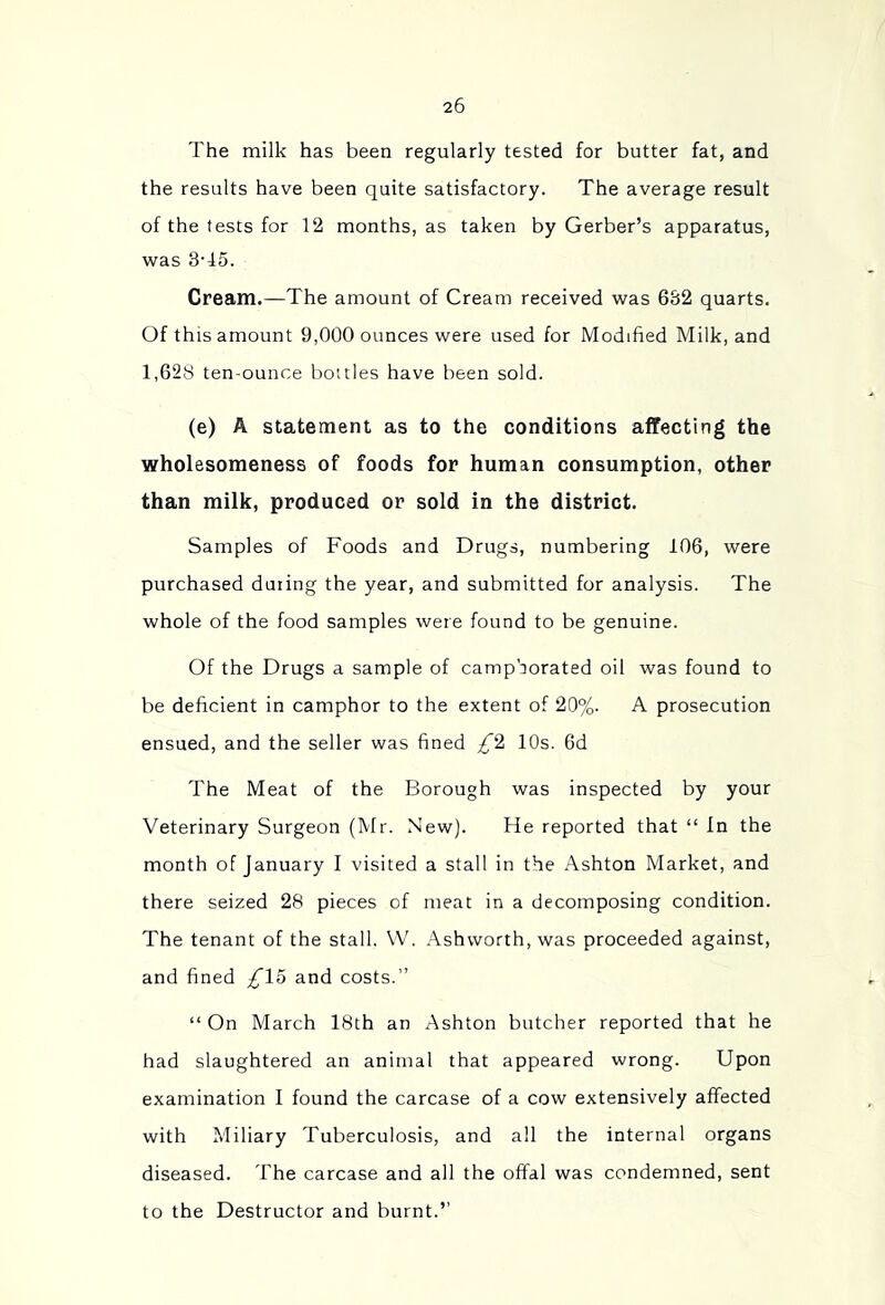 The milk has been regularly tested for butter fat, and the results have been quite satisfactory. The average result of the tests for 12 months, as taken by Gerber’s apparatus, was 3T5. Cream.—The amount of Cream received was 682 quarts. Of this amount 9,000 ounces were used for Modified Milk, and 1,628 ten-ounce bottles have been sold. (e) A statement as to the conditions affecting the wholesomeness of foods for human consumption, other than milk, produced or sold in the district. Samples of Foods and Drugs, numbering 106, were purchased duiing the year, and submitted for analysis. The whole of the food samples were found to be genuine. Of the Drugs a sample of camphorated oil was found to be deficient in camphor to the extent of 20%. A prosecution ensued, and the seller was fined £^1 10s. 6d The Meat of the Borough was inspected by your Veterinary Surgeon (Mr. New). He reported that “ In the month of January I visited a stall in the Ashton Market, and there seized 28 pieces of meat in a decomposing condition. The tenant of the stall. W. Ashworth, was proceeded against, and fined £\o and costs.” “ On March 18th an Ashton butcher reported that he had slaughtered an animal that appeared wrong. Upon examination I found the carcase of a cow extensively affected with Miliary Tuberculosis, and all the internal organs diseased. The carcase and all the offal was condemned, sent to the Destructor and burnt.”