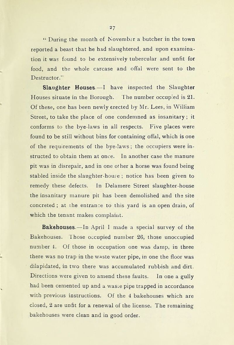 “ During the month of November a butcher in the town reported a beast that he had slaughtered, and upon examina- tion it was found to be extensively tubercular and unfit for food, and the whole carcase and offal were sent to the Destructor.” Slaughter Houses.—I have inspected the Slaughter Houses situate in the Borough. The number occupied is 21. Of these, one has been newly erected by Mr. Lees, in William Street, to take the place of one condemned as insanitary ; it conforms to the bye-laws in all respects. Five places were found to be still without bins for containing offal, which is one of the requirements of the bye-laws ; the occupiers were in- structed to obtain them at once. In another case the manure pit was in disrepair, and in one other a horse was found being stabled inside the slaughter-house ; notice has been given to remedy these defects. In Delamere Street slaughter-house the insanitary manure pit has been demolished and the site concreted ; at the entrance to this yard is an open drain, of which the tenant makes complaint. Bakehouses.—In April I made a special survey of the Bakehouses. Ihose occupied number 26, those unoccupied number 4. Of those in occupation one was damp, in three there was no trap in the waste water pipe, in one the floor was dilapidated, in two there was accumulated rubbish and dirt. Directions were given to amend these faults. In one a gully had been cemented up and a waste pipe trapped in accordance with previous instructions. Of the 4 bakehouses which are closed, 2 are unht for a renewal of the license. The remaining bakehouses were clean and in good order.