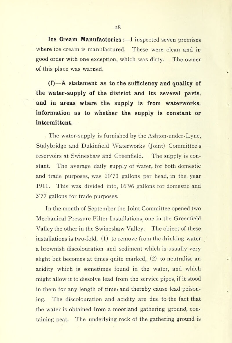 Ice Cream Manufactories:—I inspected seven premises where ice cream is manufactured. These were clean and in good order with one exception, which was dirty. The owner of this place was warned. (f)—A statement as to the sufBciency and quality of the water-supply of the district and its several parts, and in areas where the supply is from waterworks, information as to whether the supply is constant or intermittent. The water-supply is furnished by the Ashton-under-Lyne, Stalybridge and Dukinfield Waterworks (Joint) Committee’s reservoirs at Swineshaw and Greenfield. The supply is con- stant. The average daily supply of water, for both domestic and trade purposes, was 20'73 gallons per head, in the year 1911. This was divided into, 16'96 gallons for domestic and 3’77 gallons for trade purposes. In the month of September the Joint Committee opened two Mechanical Pressure Filter Installations, one in the Greenfield Valley the other in the Swineshaw Valley. The object of these installations is two-fold, (l) to remove from the drinking water a brownish discolouration and sediment which is usually very slight but becomes at times quite marked, (2) to neutralise an acidity which is sometimes found in the water, and which might allow it to dissolve lead from the service pipes, if it stood in them for any length of time> and thereby cause lead poison- ing. The discolouration and acidity are due to the fact that the water is obtained from a moorland gathering ground, con- taining peat. The underlying rock of the gathering ground is