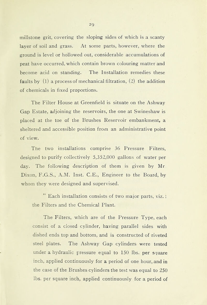 millstone grit, covering the sloping sides of which is a scanty layer of soil and grass. At some parts, however, where the ground is level or hollowed out, considerable accumulations of peat have occurred, which contain brown colouring matter and become acid on standing. The Installation remedies these faults by (l) a process of mechanical filtration, (2) the addition of chemicals in fixed proportions. The Filter House at Greenfield is situate on the Ashway Gap Estate, adjoining the reservoirs, the one at Swineshaw is placed at the toe of the Brushes Reservoir embankment, a sheltered and accessible position from an administrative point of view. The two installations comprise 36 Pressure Filters, designed to purify collectively 5,352,000 gallons of water per day. The following description of them is given by Mr Di.xon, F.G.S., A.M. Inst. C.E., Engineer to the Board, by whom they were designed and supervised. Each installation consists of two major parts, viz. : the Filters and the Chemical Plant. The Filters, which are of the Pressure Type, each consist of a closed cylinder, having parallel sides with dished ends top and bottom, and is constructed of riveted steel plates. The Ashway Gap cylinders were tested under a hydraulic pressure equal to 150 lbs. per square inch, applied continuously for a period of one hour, and in the case of the Brushes cylinders the test was equal to 250 lbs. per square inch, applied continuously for a period of