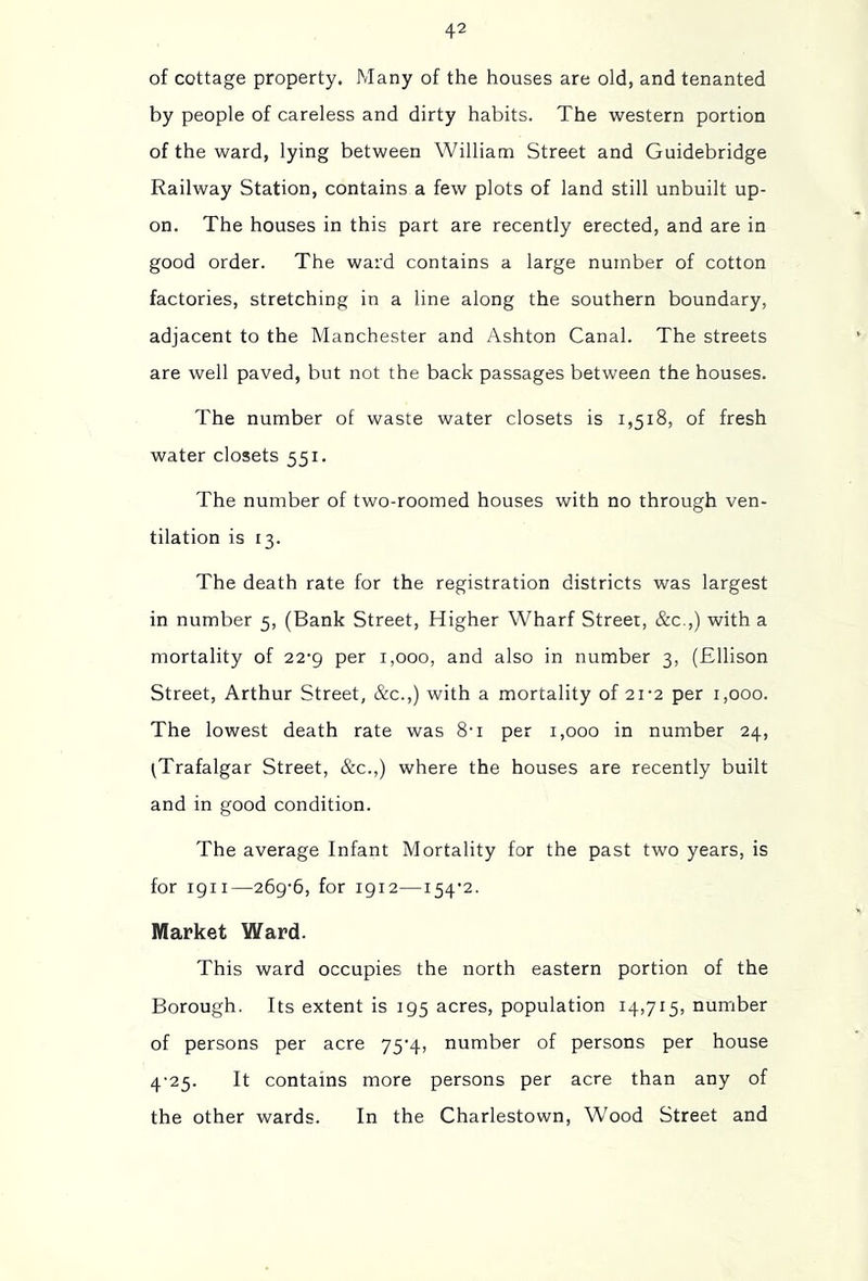 of cottage property. Many of the houses are old, and tenanted by people of careless and dirty habits. The western portion of the ward, lying between William Street and Guidebridge Railway Station, contains a few plots of land still unbuilt up- on. The houses in this part are recently erected, and are in good order. The ward contains a large number of cotton factories, stretching in a line along the southern boundary, adjacent to the Manchester and Ashton Canal. The streets are well paved, but not the back passages between the houses. The number of waste water closets is 1,518, of fresh water closets 551. The number of two-roomed houses with no through ven- tilation is 13. The death rate for the registration districts was largest in number 5, (Bank Street, Higher Wharf Street, &c.,) with a mortality of 22-9 per 1,000, and also in number 3, (Ellison Street, Arthur Street, &c.,) with a mortality of 21-2 per 1,000. The lowest death rate was 8'i per 1,000 in number 24, ^Trafalgar Street, &c.,) where the houses are recently built and in good condition. The average Infant Mortality for the past two years, is for 1911—269-6, for 1912—154’2. Market Ward. This ward occupies the north eastern portion of the Borough. Its extent is 195 acres, population 14,715, number of persons per acre 75-4, number of persons per house 4-25. It contains more persons per acre than any of the other wards. In the Charlestown, Wood Street and