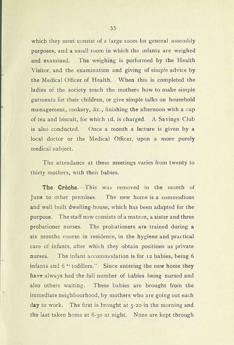 which they meet consist of a large room for general assembly purposes, and a small room in which the infants are weighed and examined. The weighing is performed by the Health Visitor, and the examination and giving of simple advice by the Medical Officer of Health. When this is completed the ladies of the society teach the mothers how to make simple garments for their children, or give simple talks on household management, cookery, &c., finishing the afternoon with a cup of tea and biscuit, for which id. is charged. A Savings Club is also conducted. Once a month a lecture is given by a local doctor or the Medical Officer, upon a more purely medical subject. The attendance at these meetings varies from twenty to thirty mothers, with their babies. The Creche. —This was removed in the month of June to other premises. The new home is a commodious and well built dwelling-house, which has been adapted for the purpose. The staff now consists of a matron, a sister and three probationer nurses. The probationers are trained during a six months course in residence, in the hygiene and practical care of infants, after which they obtain positions as private nurses. The infant accommodation is for 12 babies, being 6 infants and 6 “ toddlers.” Since entering the new home they have always had the full number of babies being nursed and also others waiting. These babies are brought from the immediate neighbourhood, by mothers who are going out each day to work. The first is brought at 5-20 in the morning and the last taken home at 6-30 at night. None are kept through