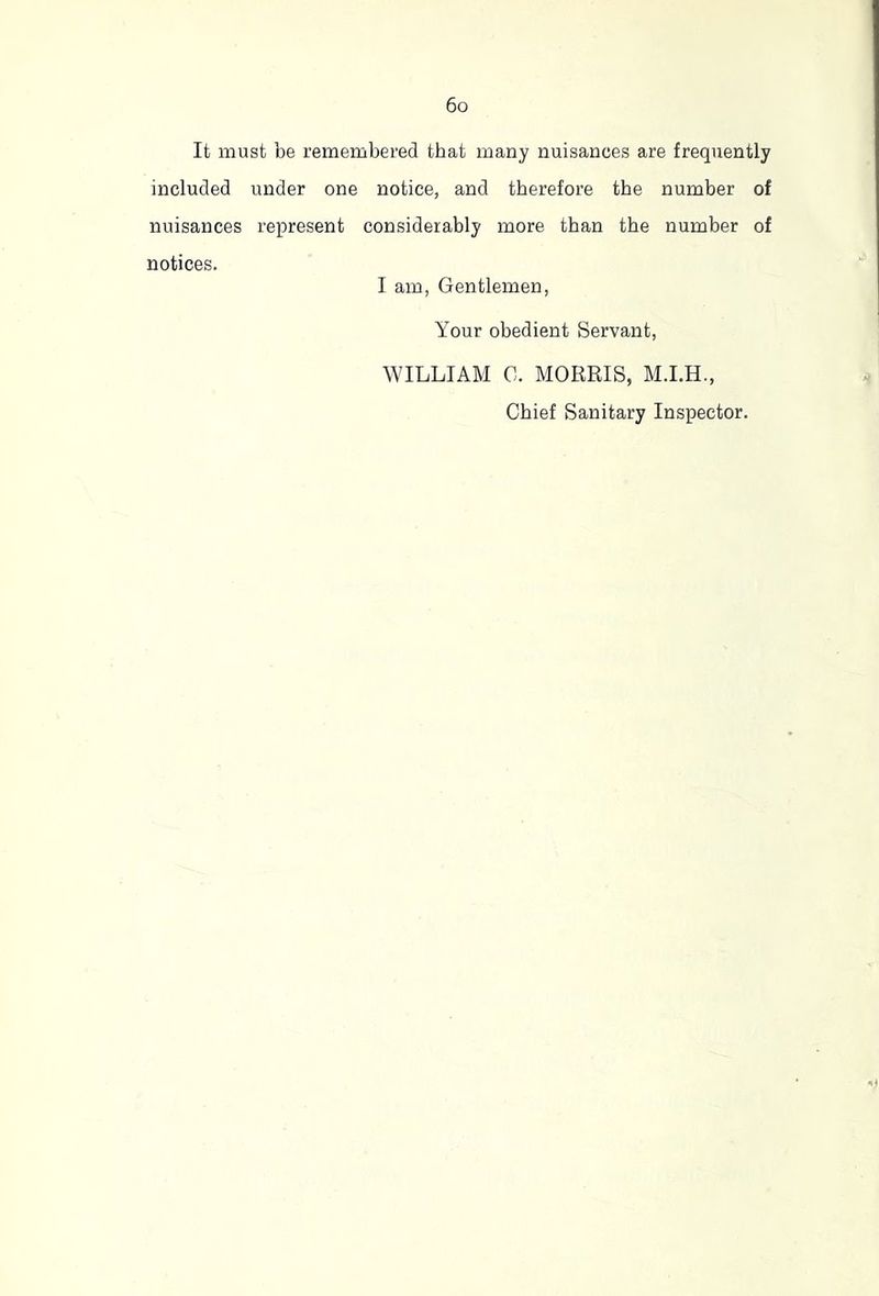 It must be remembered that many nuisances are frequently included under one notice, and therefore the number of nuisances represent considerably more than the number of notices. I am, Gentlemen, Your obedient Servant, WILLIAM G. MORRIS, M.LH., Chief Sanitary Inspector.