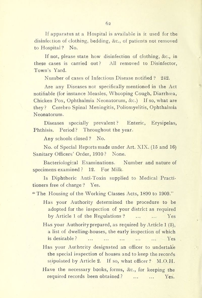 If apparatus at a Hospital is available is it used for the disinfection of clothing, bedding, &c., of patients not removed to Hospital ? No. If not, please state how disinfection of clothing, &c., in these cases is carried out ? All removed to Disinfector, Town’s Yard. Number of cases of Infectious Disease notified ? 242. Are any Diseases not specifically mentioned in the Act notifiable (for instance Measles, Whooping Cough, Diarrhoea, Chicken Pox, Ophthalmia Neonatorum, &c.) If so, what are they? Cerebro Spinal Meningitis, Poliomyelitis, Ophthalmia Neonatorum. Diseases specially prevalent ? Enteric, Erysipelas, Phthisis. Period? Throughout the year. Any schools closed ? No. No. of Special Reports made under Art. XIX. (15 and 16) Sanitary Officers’ Order, 1910? None. Bacteriological Examinations. Number and nature of specimens examined ? 12. For Milk. Is Diphtheric Anti-Toxin supplied to Medical Practi- tioners free of charge ? Yes. “The Housing of the Working Classes Acts, 1890 to 1909.” Has your Authority determined the procedure to be adopted for the inspection of your district as required by Article 1 of the Regulations ? ... ... Yes Has your Authority prepared, as required by Article 1 (3), a list of dwelling-houses, the early inspection of which is desirable ? ... ... ... ... ... Yes Has your Authority designated an officer to undertake the special inspection of houses and to keep the records stipulated by Article 2. If so, what officer? M.O.H. Have the necessary books, forms, &c., for keeping the required records been obtained ? ... ... Yes.