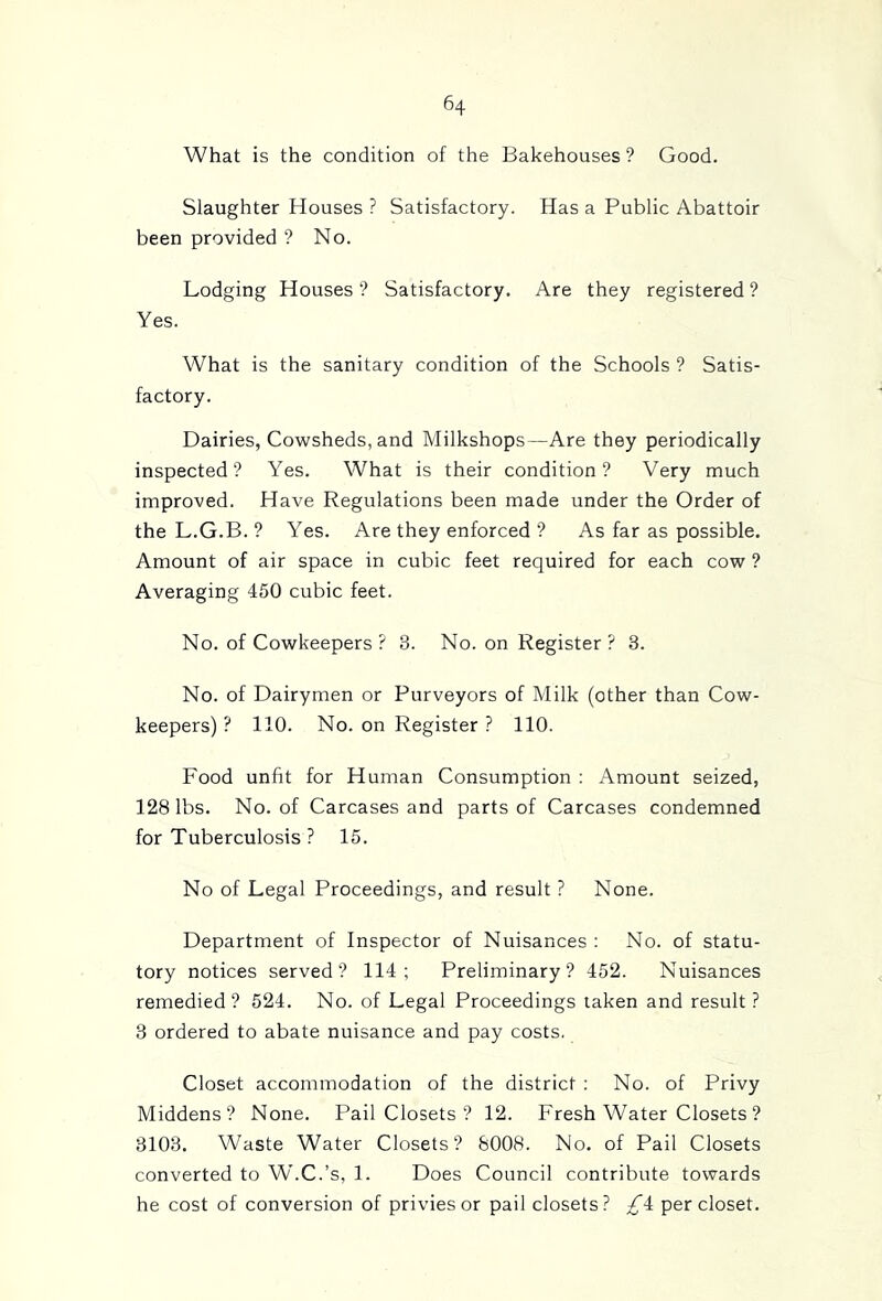 What is the condition of the Bakehouses? Good. Slaughter Houses ? Satisfactory. Has a Public Abattoir been provided ? No. Lodging Houses ? Satisfactory. Are they registered ? Yes. What is the sanitary condition of the Schools ? Satis- factory. Dairies, Cowsheds, and Milkshops—Are they periodically inspected? Yes. What is their condition? Very much improved. Have Regulations been made under the Order of the L.G.B. ? Yes. Are they enforced ? As far as possible. Amount of air space in cubic feet required for each cow ? Averaging 450 cubic feet. No. of Cowkeepers ? 3. No. on Register ? 3. No. of Dairymen or Purveyors of Milk (other than Cow- keepers) ? 110. No. on Register ? 110. Food unfit for Human Consumption : Amount seized, 128 lbs. No. of Carcases and parts of Carcases condemned for Tuberculosis ? 15. No of Legal Proceedings, and result ? None. Department of Inspector of Nuisances : No. of statu- tory notices served? 114; Preliminary? 452. Nuisances remedied? 524. No. of Legal Proceedings taken and result? 3 ordered to abate nuisance and pay costs. Closet accommodation of the district : No. of Privy Middens? None. Pail Closets ? 12. Fresh Water Closets ? 3103. Waste Water Closets? 8008. No. of Pail Closets converted to W'.C.’s, 1. Does Council contribute towards he cost of conversion of privies or pail closets? per closet.