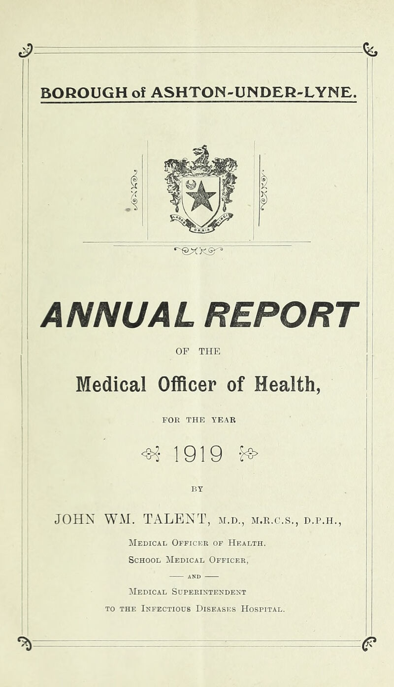 BOROUGH of ASHTON-UNDER-LYNE. ANNUAL REPORT OF THE Medical Officer of Health, FOE THE YEAB <^- 1919 -1^ JOHN W*\I. TALENT, m.d., m.k.c.s., d.p.h., Medical Officer of Health. School Medical Officer, AND Medical Superintendent TO THE Infectious Diseases Hospital. ^ - ■ ■ -e