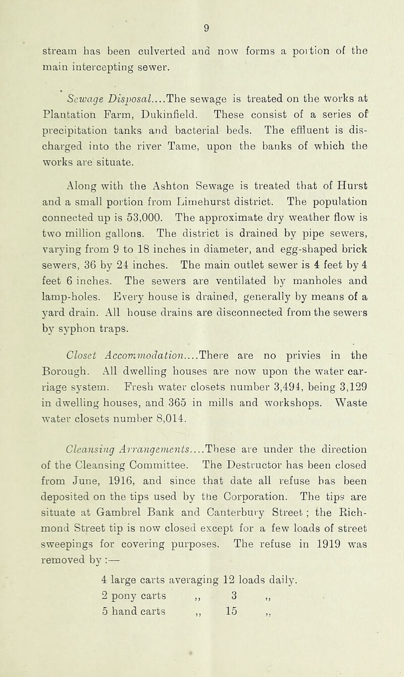 stream has been culverted and now forms a portion of the main intercepting sewer. Sctuage Disposal....The sewage is treated on the works at Plantation Farm, Dukinfield. These consist of a series of precipitation tanks and bacterial beds. The effluent is dis- charged into the river Tame, upon the banks of which the works are situate. Along with the Ashton Sewage is treated that of Hurst and a small portion from Limehurst district. The population connected up is 53,000. The approximate dry weather flow is two million gallons. The district is drained by pipe sewers, varying from 9 to 18 inches in diameter, and egg-shaped brick sewers, 36 by 21 inches. The main outlet sewer is 1 feet by 1 feet 6 inches. The sewers are ventilated by manholes and lamp-holes. Every house is drained, generally by means of a yard drain. All house drains are disconnected from the sewers bv' sy'phon traps. Closet Accomviodation....There are no privies in the Borough. All dwelling houses are now upon the water car- riage system. Fresh water closets number 3,194, being 3,129 in dwelling houses, and 365 in mills and workshops. Waste water closets number 8,014. Cleansing Arrangements These are under the direction of the Cleansing Committee. The Destructor has been closed from June, 1916, and since that date all refuse has been deposited on the tips used by the Corporation. The tips are situate at Gambrel Bank and Canterbury Street ; the Eich- mond Street tip is now closed except for a few loads of street sweepings for covering purposes. The refuse in 1919 was removed by':— 1 large carts averaging 12 loads daily. 2 pony carts ,, 3 ,, 5 hand carts ,, 15 „