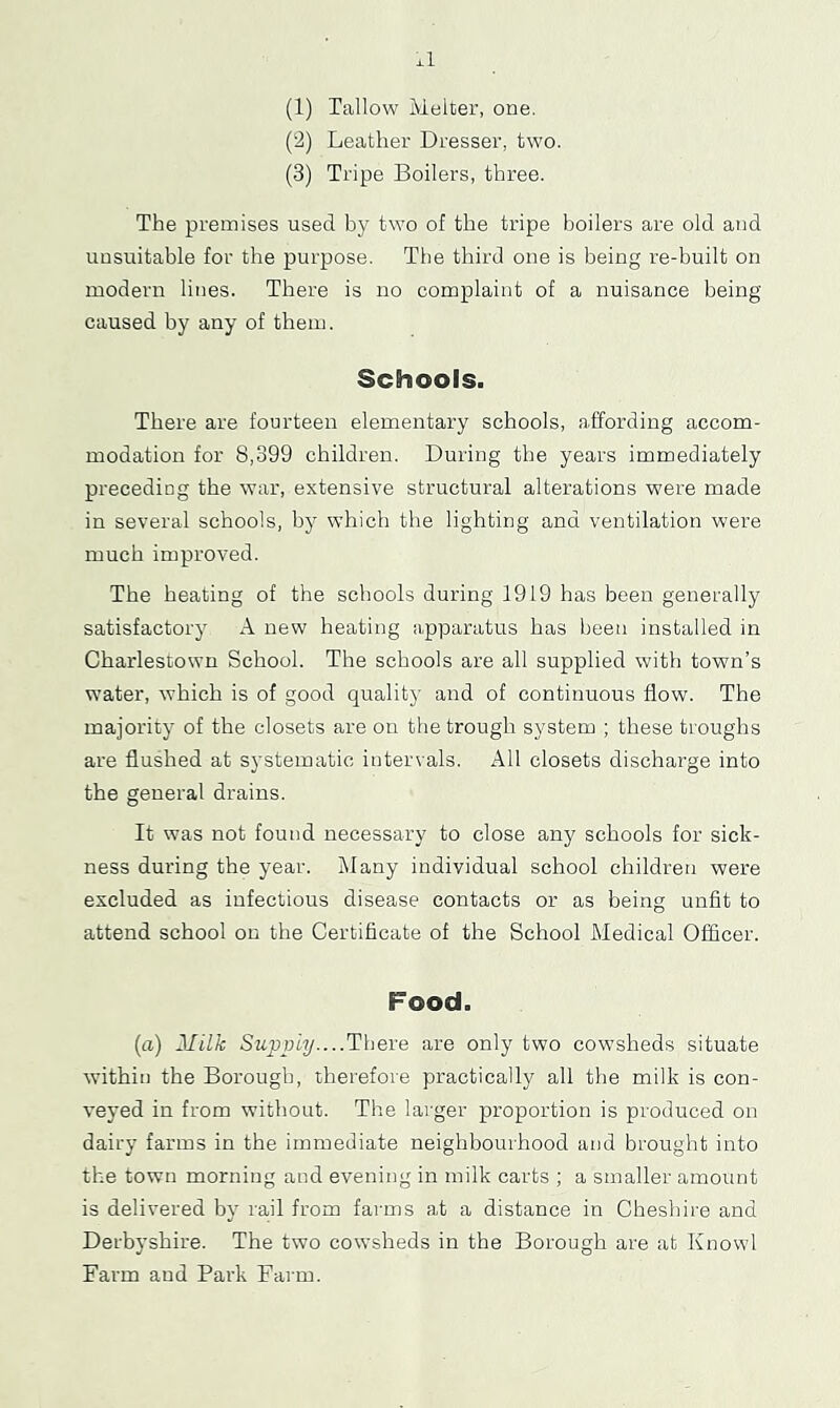 xl (1) Tallow Melter, one. (2) Leather Dresser, two. (3) Tripe Boilers, three. The premises used by two of the tripe boilers are old and unsuitable for the purpose. The third one is being re-built on modern lines. There is no complaint of a nuisance being caused by any of them. Schools. There are fourteen elementary schools, affording accom- modation for 8,399 children. During the years immediately preceding the war, extensive structural alterations were made in several schools, by which the lighting and ventilation were much improved. The heating of the schools during 1919 has been generally satisfactory A new heating apparatus has been installed in Charlestown School. The schools are all supplied with town’s water, which is of good quality and of continuous flow. The majority of the closets are on the trough system ; these troughs are flushed at systematic intervals. All closets discharge into the general drains. It was not found necessary to close any schools for sick- ness during the year. Many individual school children were excluded as infectious disease contacts or as being unfit to attend school on the Certificate of the School Medical Officer. Food. (a) l[iLk Sup2)i7j....There are only two cowsheds situate within the Borough, therefore practically all the milk is con- veyed in from without. The larger proportion is produced on dairy farms in the immediate neighbourhood and brought into the town morning and evening in milk carts ; a smaller amount is delivered by rail from farms at a distance in Cheshire and Derbyshire. The two cowsheds in the Borough are at Knowl Farm and Park Farm.