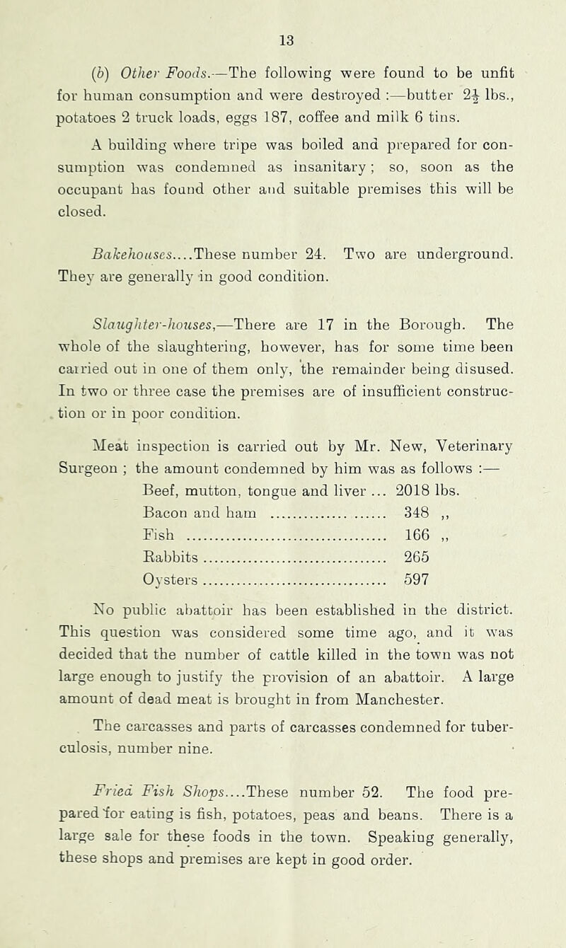 {b) Other Foods.—The following were found to be unfit for human consumption and were destroyed :—butter 2i lbs., potatoes 2 truck loads, eggs 187, coffee and milk 6 tins. A building where tripe was boiled and prepared for con- sumption was condemned as insanitary; so, soon as the occupant has found other and suitable premises this will be closed. Bakehouses....These number 24. Two are underground. They are generally in good condition. Slaughter-houses,—There are 17 in the Borough. The whole of the slaughtering, however, has for some time been carried out in one of them only, the remainder being disused. In two or three case the premises are of insufficient construc- tion or in poor condition. Meat inspection is carried out by Mr. New, Veterinary Surgeon ; the amount condemned by him was as follows :— Beef, mutton, tongue and liver ... 2018 lbs. Bacon and ham 348 ,, Fish 166 ,, Babbits 265 Oysters 597 No public abattoir has been established in the district. This question was considered some time ago, and it was decided that the number of cattle killed in the town was not large enough to justify the provision of an abattoir. A large amount of dead meat is brought in from Manchester. The carcasses and parts of carcasses condemned for tuber- culosis, number nine. Fried Fish Shops—These number 52. The food pre- pared for eating is fish, potatoes, peas and beans. There is a large sale for these foods in the town. Speaking generally, these shops and premises are kept in good order.