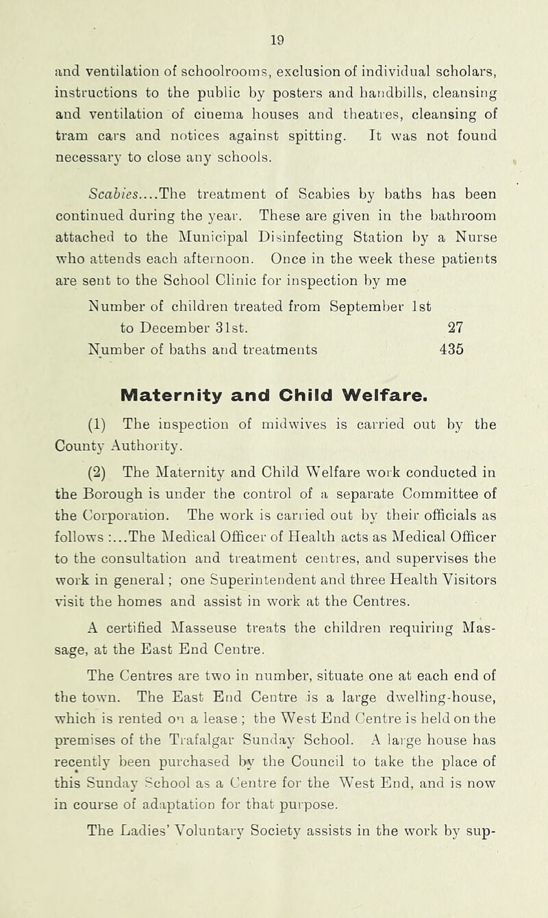 and ventilation of schoolrooms, exclusion of individual scholars, instructions to the public by posters and handbills, cleansing and ventilation of cinema houses and theatres, cleansing of tram cars and notices against spitting. It was not found necessary to close any schools. Scabies....The treatment of Scabies by baths has been continued during the year. These are given in the bathroom attached to the Municipal Disinfecting Station by a Nurse who attends each afternoon. Once in the week these patients are sent to the School Clinic for inspection by me Number of children treated from Septemljer 1st to December 31st. 27 Number of baths and treatments 435 Maternity and Child Welfare. (1) The inspection of midwives is carried out by the County Authority. (2) The Maternity and Child Welfare work conducted in the Borough is under the control of a separate Committee of the Corporation. The work is carried out by their officials as follows :...The Medical Officer of Health acts as Medical Officer to the consultation and treatment centres, and supervises the work in general; one Superintendent and three Health Visitors visit the homes and assist in work at the Centres. A certified Masseuse treats the children requiring Mas- sage, at the East End Centre. The Centres are two in number, situate one at each end of the town. The East End Centre is a large dwelling-house, which is rented on a lease ; the West End Centre is held on the premises of the Trafalgar Sunday School. A lai'ge house has recently been purchased by the Council to take the place of this Sunday School as a Centre for the West End, and is now in course of adaptation for that purpose. The Ladies’ Voluntary Society assists in the work by sup-