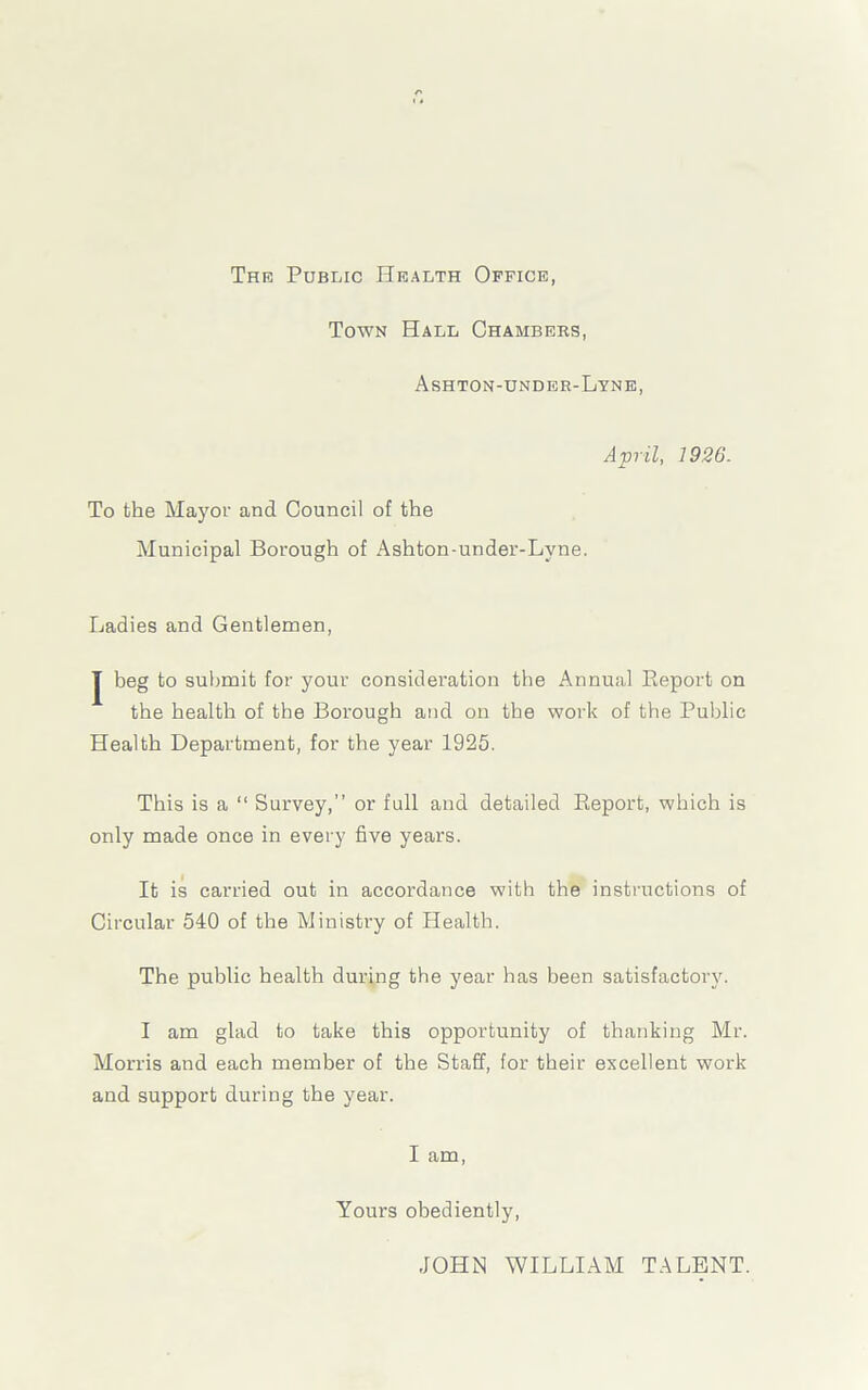 The Public Health Office, Town Hall Chambers, Ashton-under-Lyne, April, 1926. To the Mayor and Council of the Municipal Borough of Ashton-under-Lyne. Ladies and Gentlemen, | beg to submit for your consideration the Annual Report on the health of the Borough and on the work of the Public Health Department, for the year 1925. This is a “ Survey,” or full and detailed Report, which is only made once in every five years. It is carried out in accordance with the instructions of Circular 540 of the Ministry of Health. The public health during the year has been satisfactory. I am glad to take this opportunity of thanking Mr. Morris and each member of the Staff, for their excellent work and support during the year. I am, Yours obediently, JOHN WILLIAM TALENT.