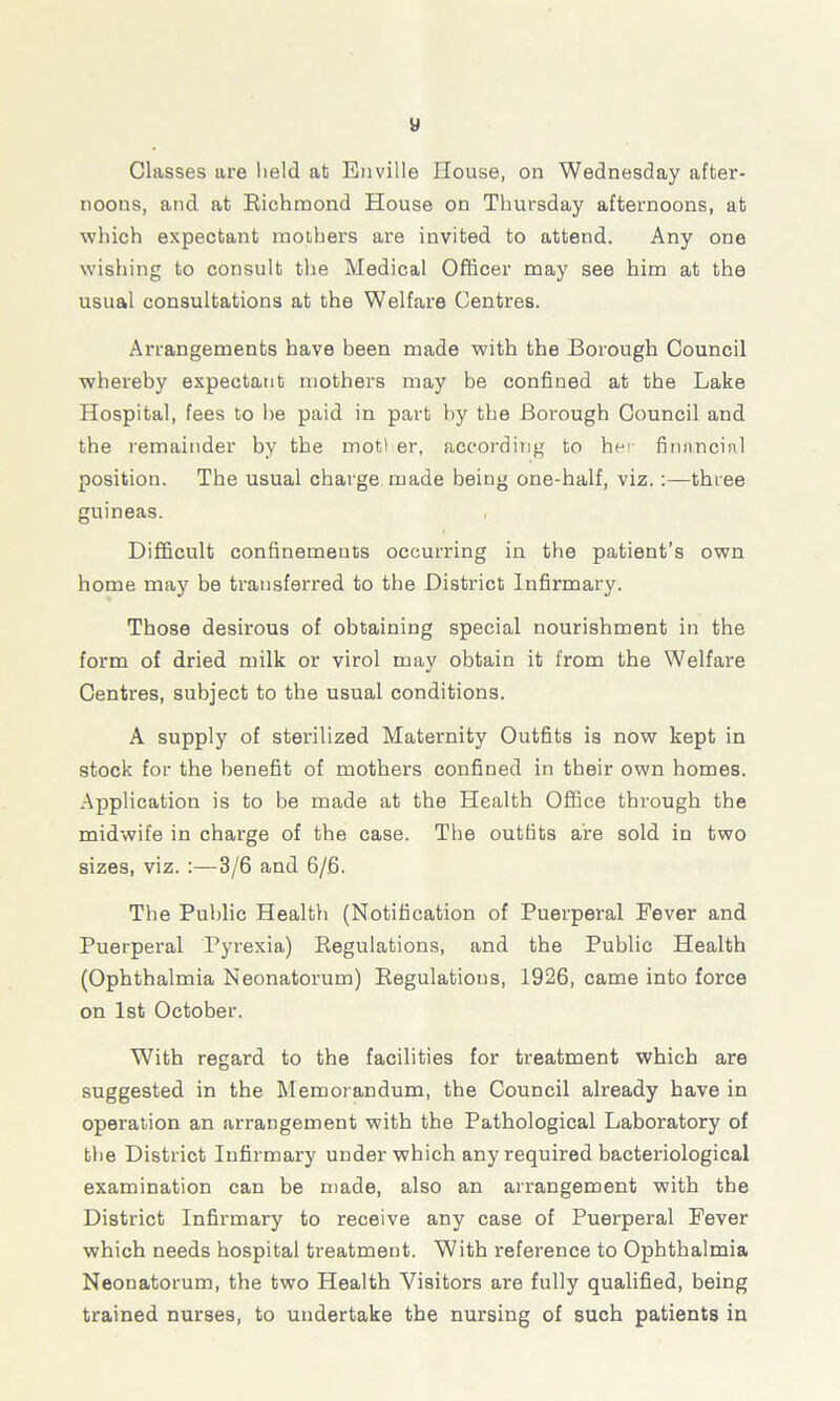 » Classes are held at Enville House, on Wednesday after- noons, and at Richmond House on Thursday afternoons, at which expectant mothers are invited to attend. Any one wishing to consult the Medical Officer may see him at the usual consultations at the W7elfare Centres. Arrangements have been made with the Borough Council whereby expectant mothers may be confined at the Lake Hospital, fees to he paid in part by the Boi'ough Council and the remainder by the motl er, according to he financial position. The usual charge made being one-half, viz. :—three guineas. Difficult confinements occurring in the patient’s own home may be transferred to the District Infirmary. Those desirous of obtaining special nourishment in the form of dried milk or virol may obtain it from the Welfare Centres, subject to the usual conditions. A supply of sterilized Maternity Outfits is now kept in stock for the benefit of mothers confined in their own homes. Application is to be made at the Health Office through the midwife in charge of the case. The outfits are sold in two sizes, viz. :—3/6 and 6/6. The Public Health (Notification of Puerperal Fever and Puerperal Pyrexia) Regulations, and the Public Health (Ophthalmia Neonatorum) Regulations, 1926, came into force on 1st October. With regard to the facilities for treatment which are suggested in the Memorandum, the Council already have in operation an arrangement with the Pathological Laboratory of the District Infirmary under which any required bacteriological examination can be made, also an arrangement with the District Infirmary to receive any case of Puerperal Fever which needs hospital treatment. With reference to Ophthalmia Neonatorum, the two Health Visitors are fully qualified, being trained nurses, to undertake the nursing of such patients in